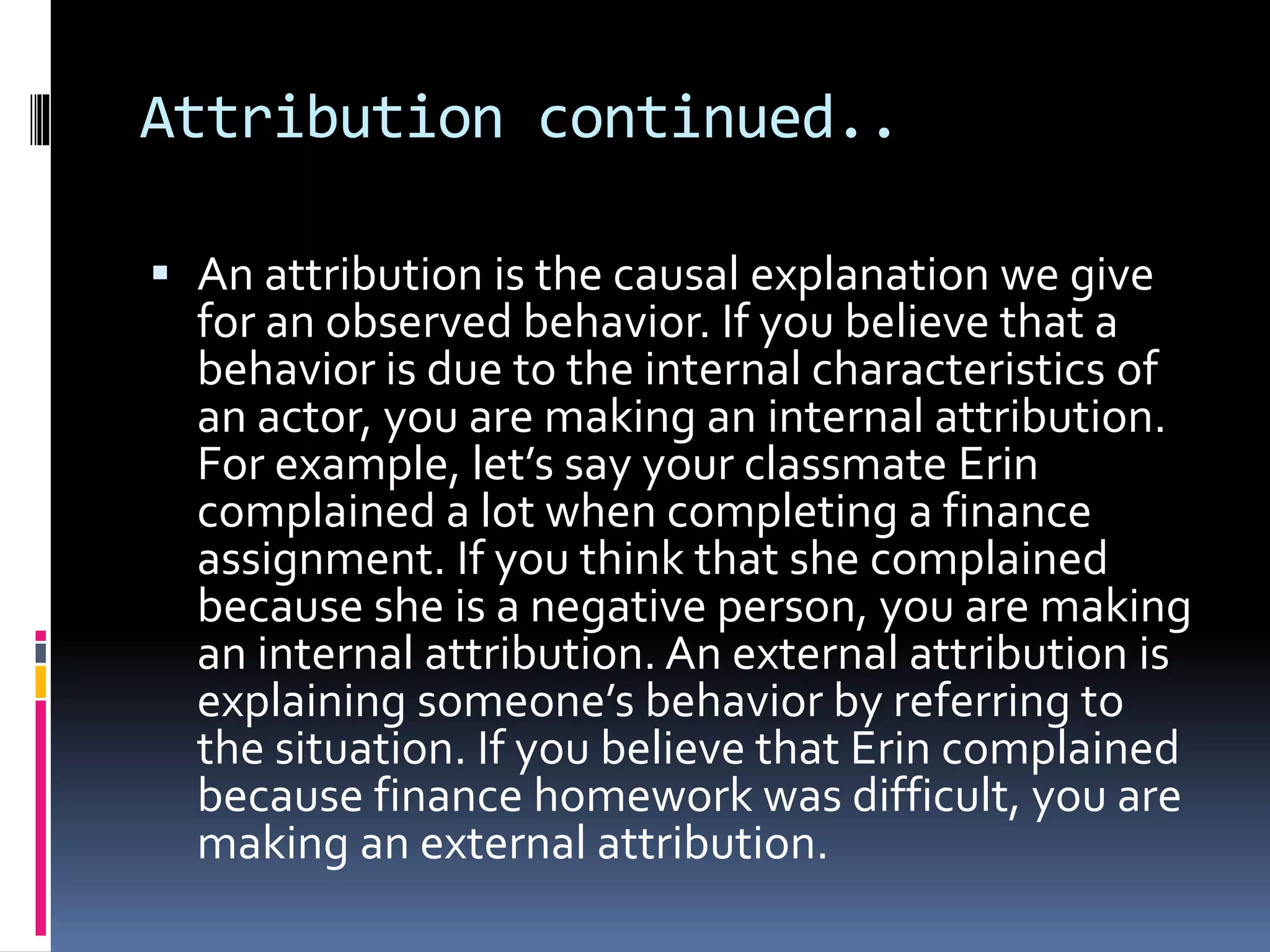Attribution continued..
 An attribution is the causal explanation we give
for an observed behavior. If you believe that a
behavior is due to the internal characteristics of
an actor, you are making an internal attribution.
For example, let’s say your classmate Erin
complained a lot when completing a finance
assignment. If you think that she complained
because she is a negative person, you are making
an internal attribution. An external attribution is
explaining someone’s behavior by referring to
the situation. If you believe that Erin complained
because finance homework was difficult, you are
making an external attribution.
 