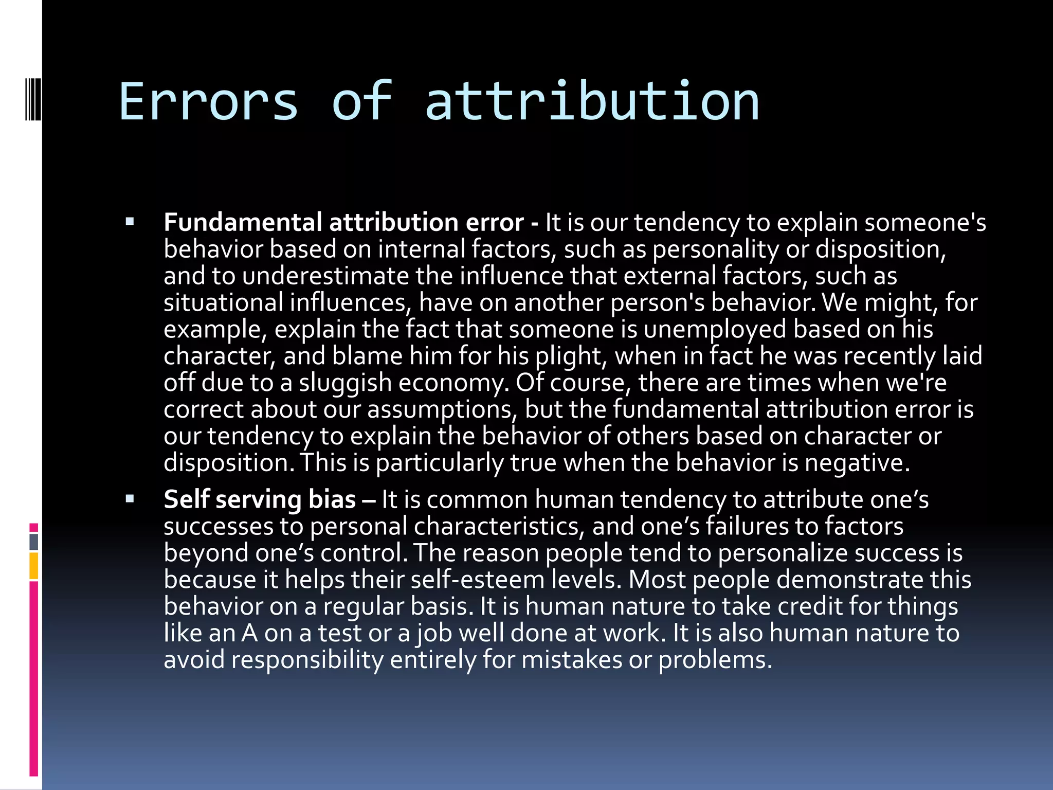 Errors of attribution
 Fundamental attribution error - It is our tendency to explain someone's
behavior based on internal factors, such as personality or disposition,
and to underestimate the influence that external factors, such as
situational influences, have on another person's behavior.We might, for
example, explain the fact that someone is unemployed based on his
character, and blame him for his plight, when in fact he was recently laid
off due to a sluggish economy. Of course, there are times when we're
correct about our assumptions, but the fundamental attribution error is
our tendency to explain the behavior of others based on character or
disposition.This is particularly true when the behavior is negative.
 Self serving bias – It is common human tendency to attribute one’s
successes to personal characteristics, and one’s failures to factors
beyond one’s control.The reason people tend to personalize success is
because it helps their self-esteem levels. Most people demonstrate this
behavior on a regular basis. It is human nature to take credit for things
like an A on a test or a job well done at work. It is also human nature to
avoid responsibility entirely for mistakes or problems.
 