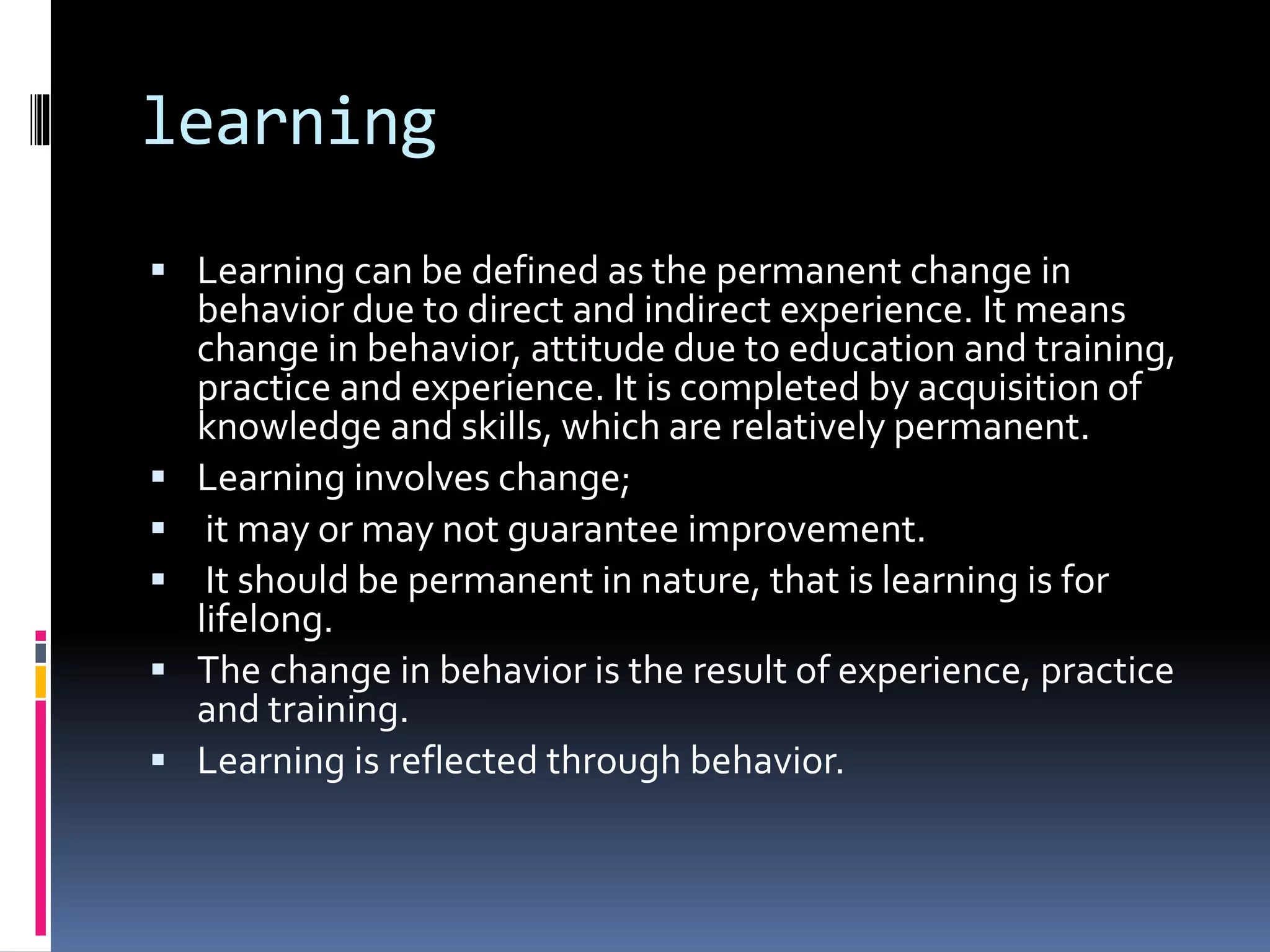 learning
 Learning can be defined as the permanent change in
behavior due to direct and indirect experience. It means
change in behavior, attitude due to education and training,
practice and experience. It is completed by acquisition of
knowledge and skills, which are relatively permanent.
 Learning involves change;
 it may or may not guarantee improvement.
 It should be permanent in nature, that is learning is for
lifelong.
 The change in behavior is the result of experience, practice
and training.
 Learning is reflected through behavior.
 