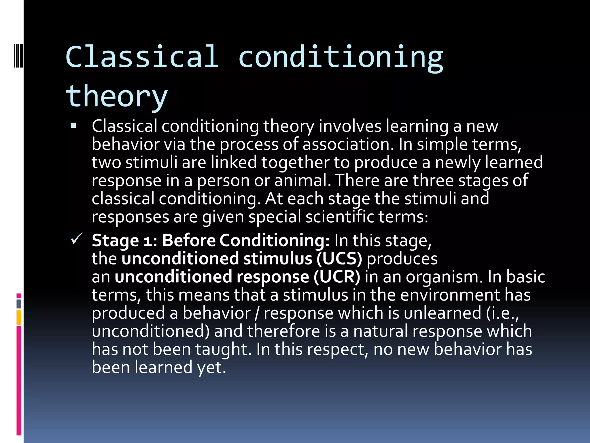 Classical conditioning
theory
 Classical conditioning theory involves learning a new
behavior via the process of association. In simple terms,
two stimuli are linked together to produce a newly learned
response in a person or animal.There are three stages of
classical conditioning. At each stage the stimuli and
responses are given special scientific terms:
 Stage 1: Before Conditioning: In this stage,
the unconditioned stimulus (UCS) produces
an unconditioned response (UCR) in an organism. In basic
terms, this means that a stimulus in the environment has
produced a behavior / response which is unlearned (i.e.,
unconditioned) and therefore is a natural response which
has not been taught. In this respect, no new behavior has
been learned yet.
 