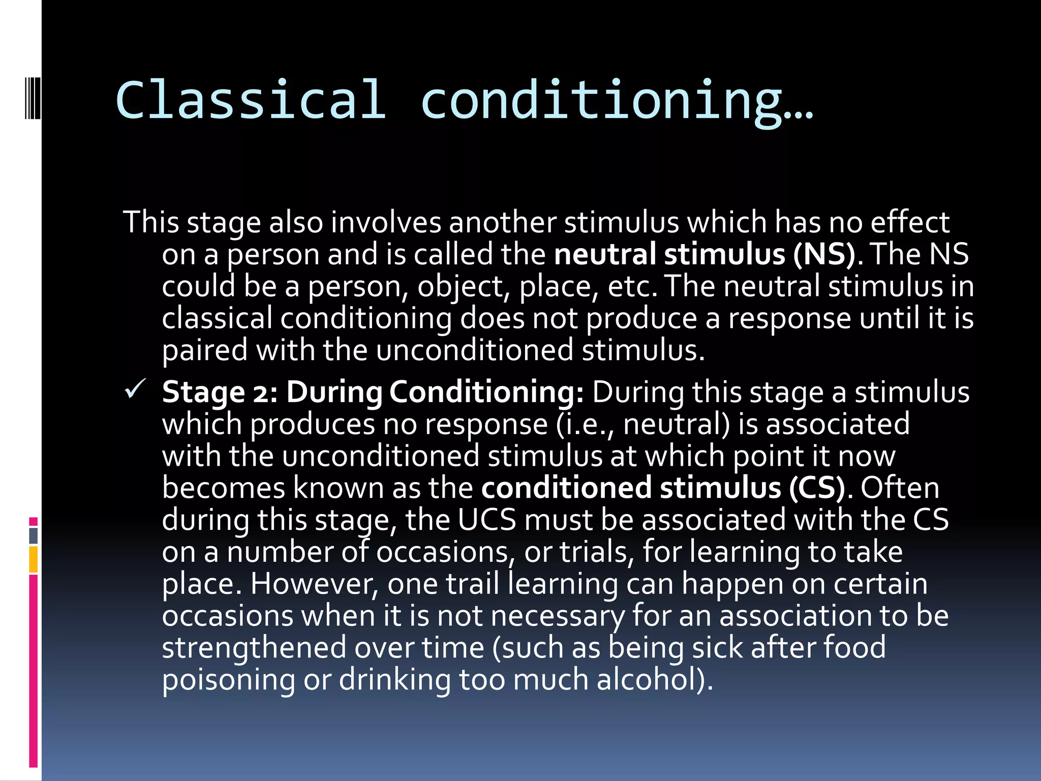 Classical conditioning…
This stage also involves another stimulus which has no effect
on a person and is called the neutral stimulus (NS).The NS
could be a person, object, place, etc.The neutral stimulus in
classical conditioning does not produce a response until it is
paired with the unconditioned stimulus.
 Stage 2: During Conditioning: During this stage a stimulus
which produces no response (i.e., neutral) is associated
with the unconditioned stimulus at which point it now
becomes known as the conditioned stimulus (CS). Often
during this stage, the UCS must be associated with the CS
on a number of occasions, or trials, for learning to take
place. However, one trail learning can happen on certain
occasions when it is not necessary for an association to be
strengthened over time (such as being sick after food
poisoning or drinking too much alcohol).
 