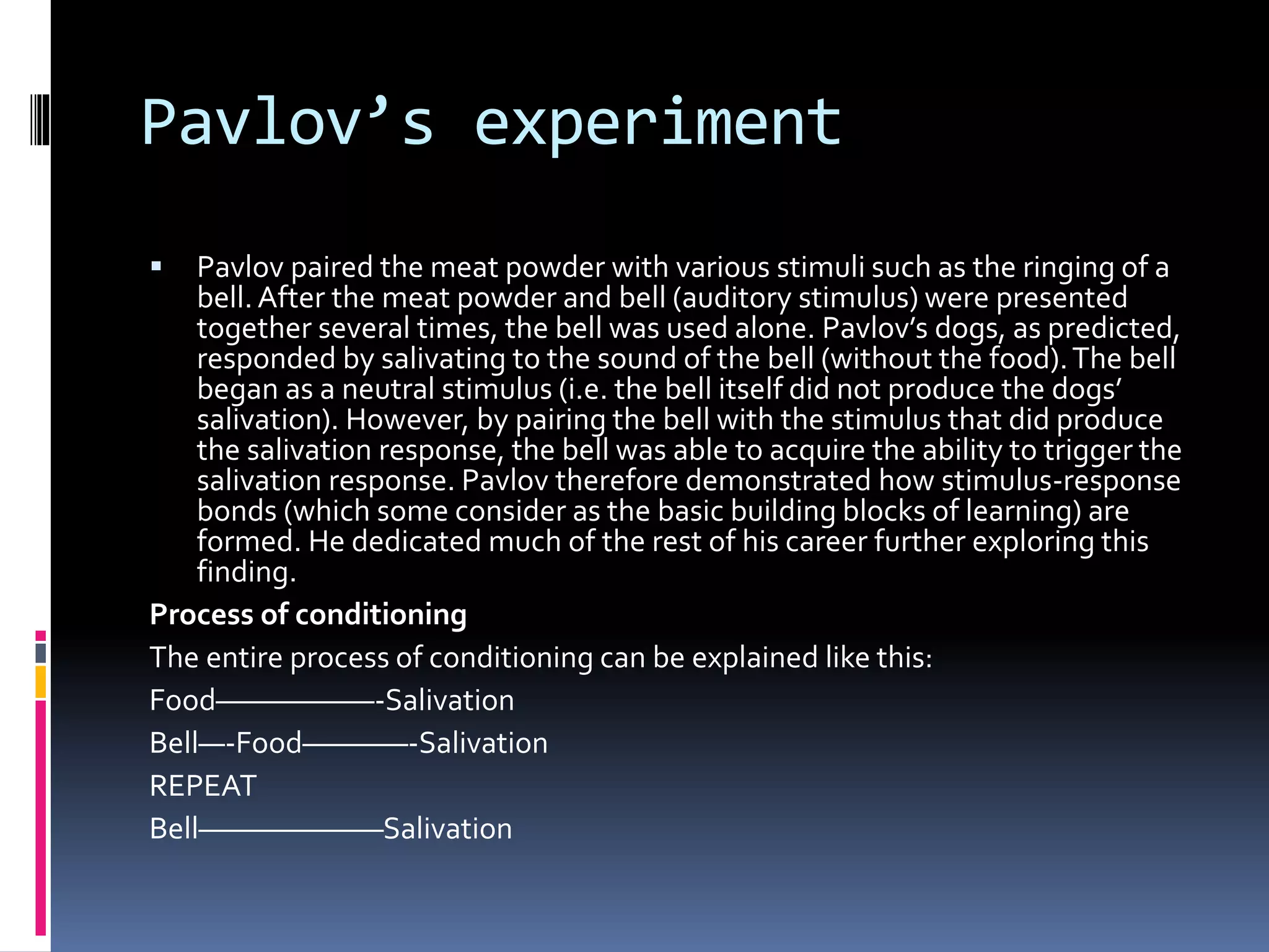 Pavlov’s experiment
 Pavlov paired the meat powder with various stimuli such as the ringing of a
bell. After the meat powder and bell (auditory stimulus) were presented
together several times, the bell was used alone. Pavlov’s dogs, as predicted,
responded by salivating to the sound of the bell (without the food).The bell
began as a neutral stimulus (i.e. the bell itself did not produce the dogs’
salivation). However, by pairing the bell with the stimulus that did produce
the salivation response, the bell was able to acquire the ability to trigger the
salivation response. Pavlov therefore demonstrated how stimulus-response
bonds (which some consider as the basic building blocks of learning) are
formed. He dedicated much of the rest of his career further exploring this
finding.
Process of conditioning
The entire process of conditioning can be explained like this:
Food——————-Salivation
Bell—-Food————-Salivation
REPEAT
Bell———————Salivation
 