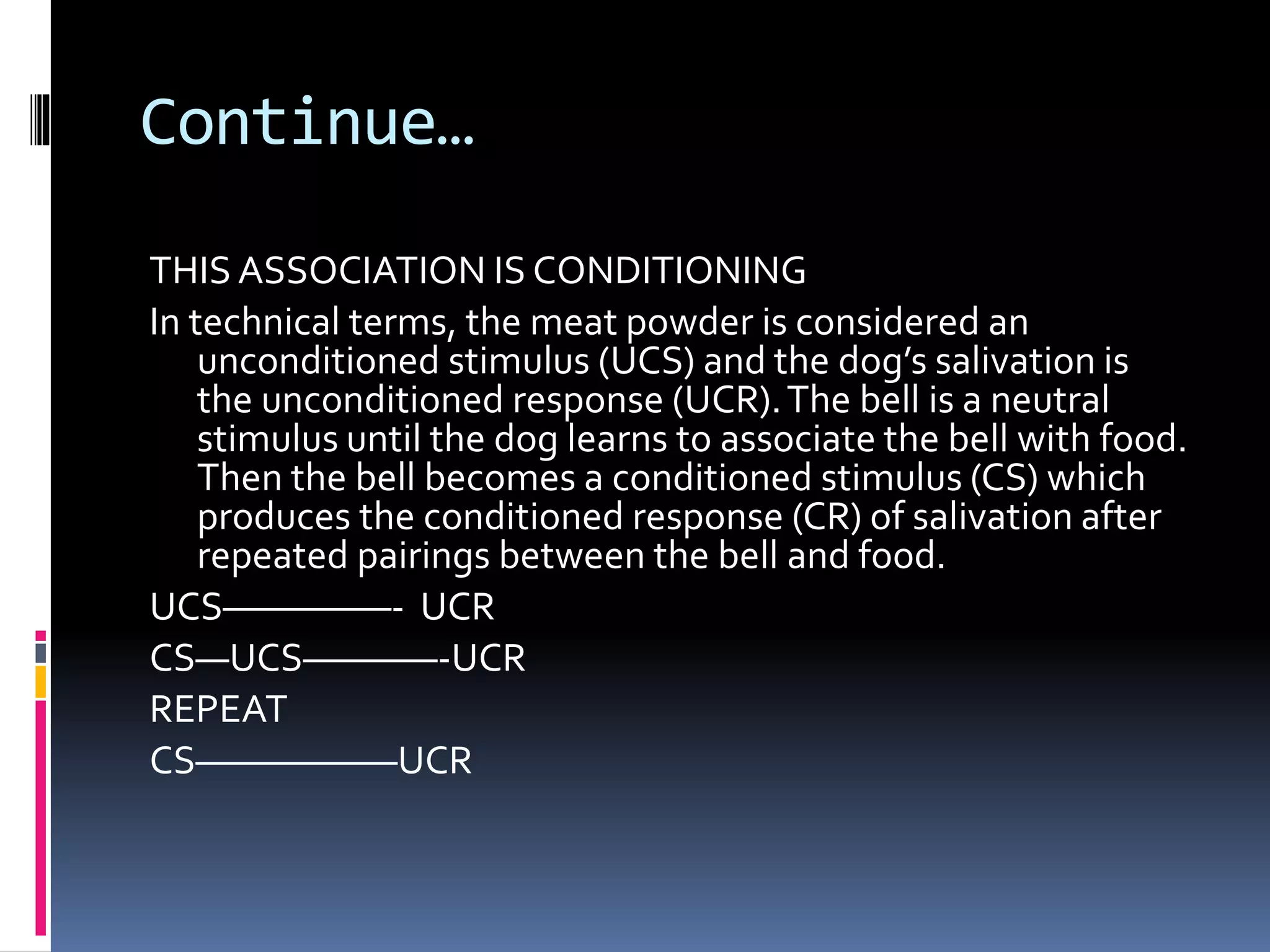 Continue…
THIS ASSOCIATION IS CONDITIONING
In technical terms, the meat powder is considered an
unconditioned stimulus (UCS) and the dog’s salivation is
the unconditioned response (UCR).The bell is a neutral
stimulus until the dog learns to associate the bell with food.
Then the bell becomes a conditioned stimulus (CS) which
produces the conditioned response (CR) of salivation after
repeated pairings between the bell and food.
UCS—————- UCR
CS—UCS————-UCR
REPEAT
CS——————UCR
 