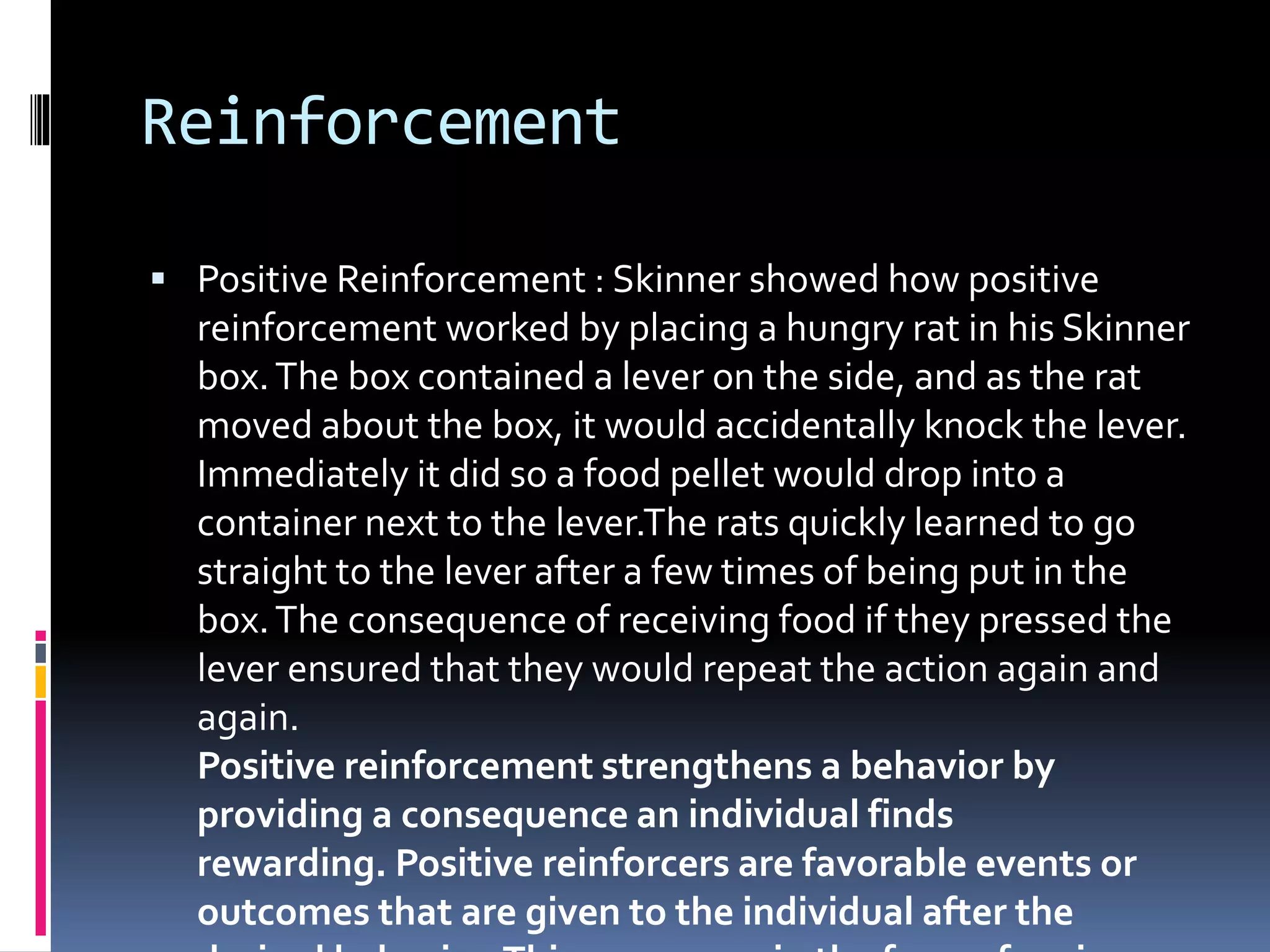 Reinforcement
 Positive Reinforcement : Skinner showed how positive
reinforcement worked by placing a hungry rat in his Skinner
box.The box contained a lever on the side, and as the rat
moved about the box, it would accidentally knock the lever.
Immediately it did so a food pellet would drop into a
container next to the lever.The rats quickly learned to go
straight to the lever after a few times of being put in the
box.The consequence of receiving food if they pressed the
lever ensured that they would repeat the action again and
again.
Positive reinforcement strengthens a behavior by
providing a consequence an individual finds
rewarding. Positive reinforcers are favorable events or
outcomes that are given to the individual after the
 