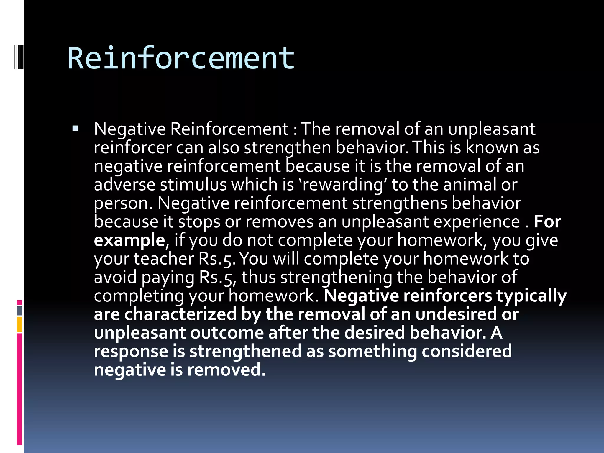 Reinforcement
 Negative Reinforcement :The removal of an unpleasant
reinforcer can also strengthen behavior.This is known as
negative reinforcement because it is the removal of an
adverse stimulus which is ‘rewarding’ to the animal or
person. Negative reinforcement strengthens behavior
because it stops or removes an unpleasant experience . For
example, if you do not complete your homework, you give
your teacher Rs.5.You will complete your homework to
avoid paying Rs.5, thus strengthening the behavior of
completing your homework. Negative reinforcers typically
are characterized by the removal of an undesired or
unpleasant outcome after the desired behavior. A
response is strengthened as something considered
negative is removed.
 