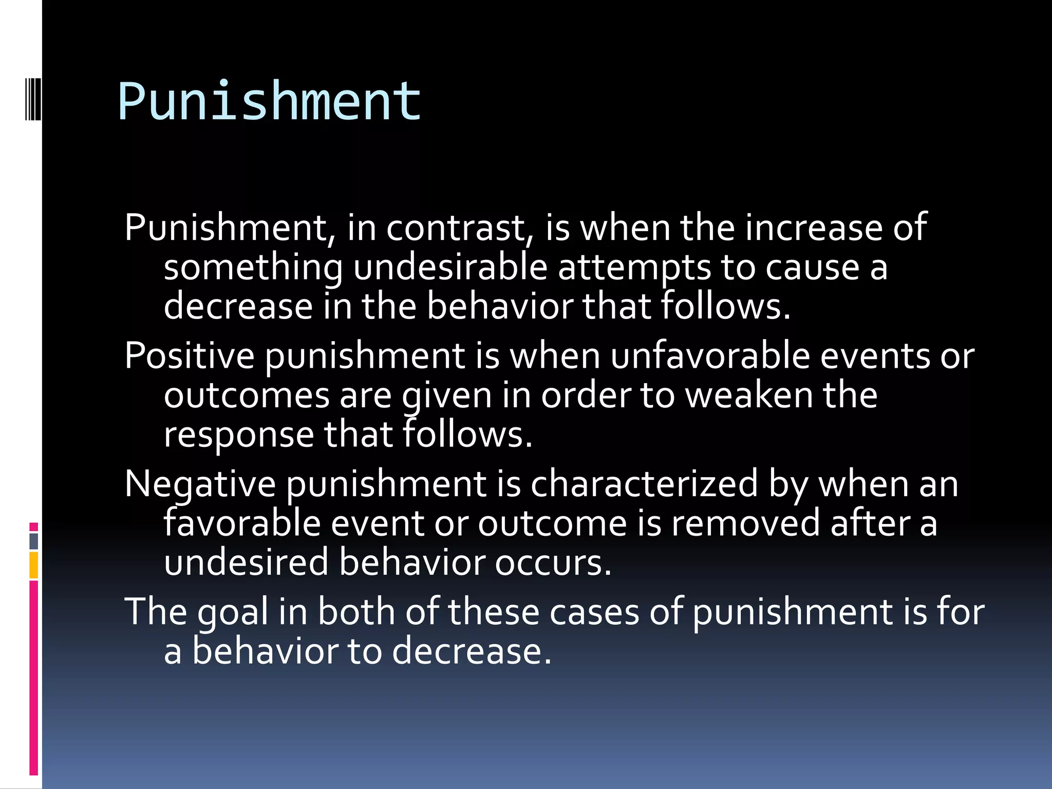 Punishment
Punishment, in contrast, is when the increase of
something undesirable attempts to cause a
decrease in the behavior that follows.
Positive punishment is when unfavorable events or
outcomes are given in order to weaken the
response that follows.
Negative punishment is characterized by when an
favorable event or outcome is removed after a
undesired behavior occurs.
The goal in both of these cases of punishment is for
a behavior to decrease.
 