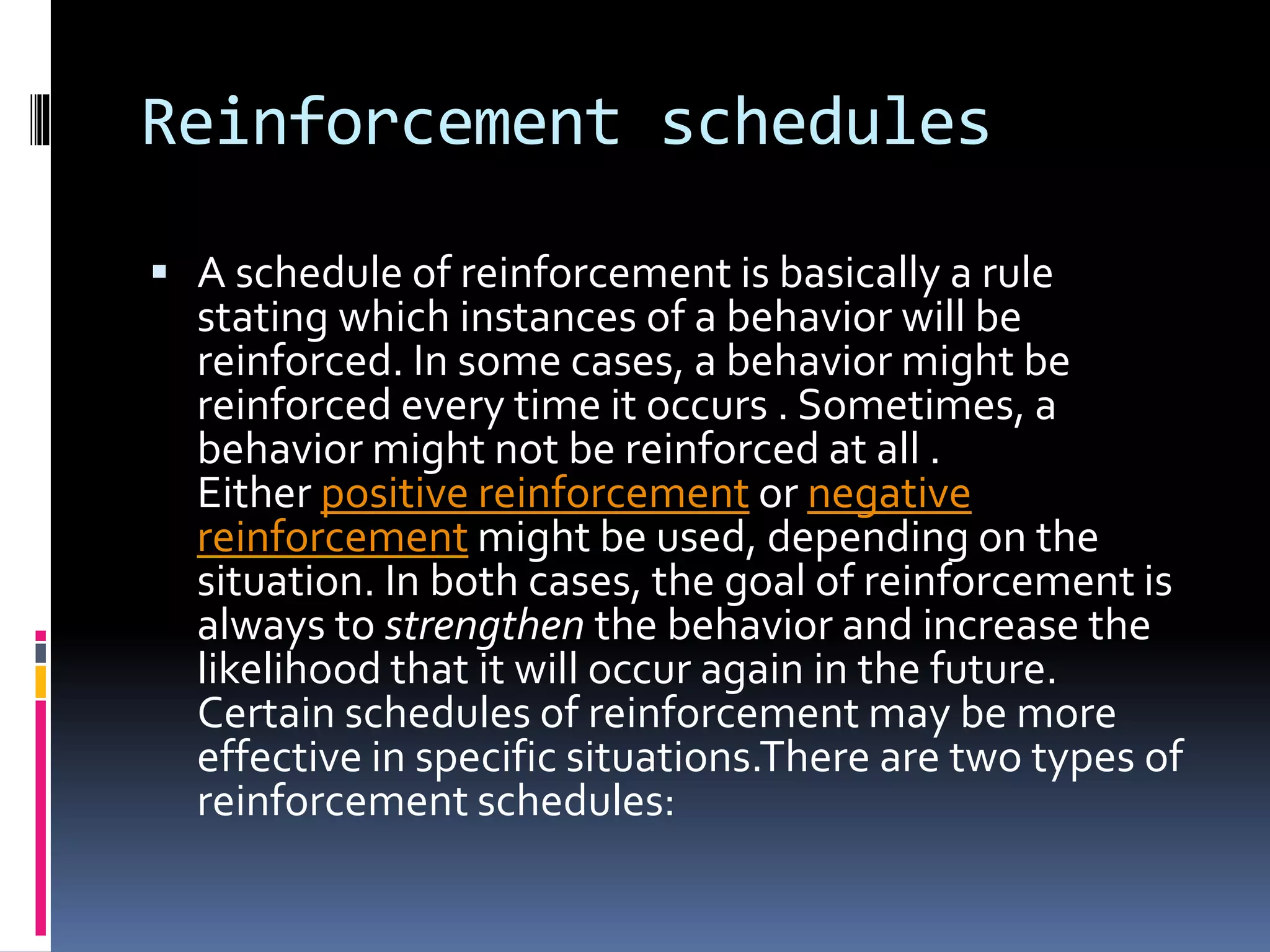 Reinforcement schedules
 A schedule of reinforcement is basically a rule
stating which instances of a behavior will be
reinforced. In some cases, a behavior might be
reinforced every time it occurs . Sometimes, a
behavior might not be reinforced at all .
Either positive reinforcement or negative
reinforcement might be used, depending on the
situation. In both cases, the goal of reinforcement is
always to strengthen the behavior and increase the
likelihood that it will occur again in the future.
Certain schedules of reinforcement may be more
effective in specific situations.There are two types of
reinforcement schedules:
 