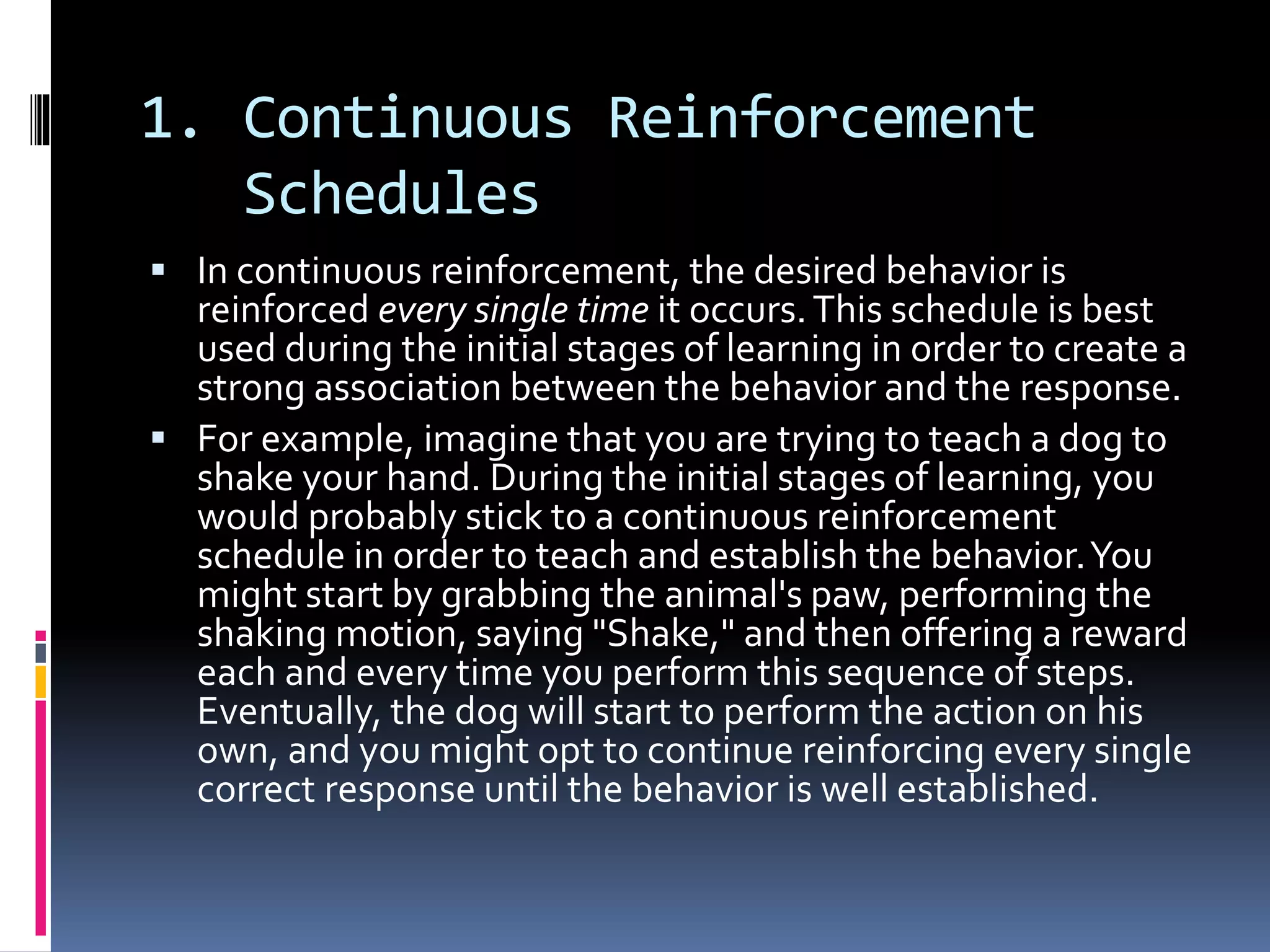1. Continuous Reinforcement
Schedules
 In continuous reinforcement, the desired behavior is
reinforced every single time it occurs.This schedule is best
used during the initial stages of learning in order to create a
strong association between the behavior and the response.
 For example, imagine that you are trying to teach a dog to
shake your hand. During the initial stages of learning, you
would probably stick to a continuous reinforcement
schedule in order to teach and establish the behavior.You
might start by grabbing the animal's paw, performing the
shaking motion, saying "Shake," and then offering a reward
each and every time you perform this sequence of steps.
Eventually, the dog will start to perform the action on his
own, and you might opt to continue reinforcing every single
correct response until the behavior is well established.
 