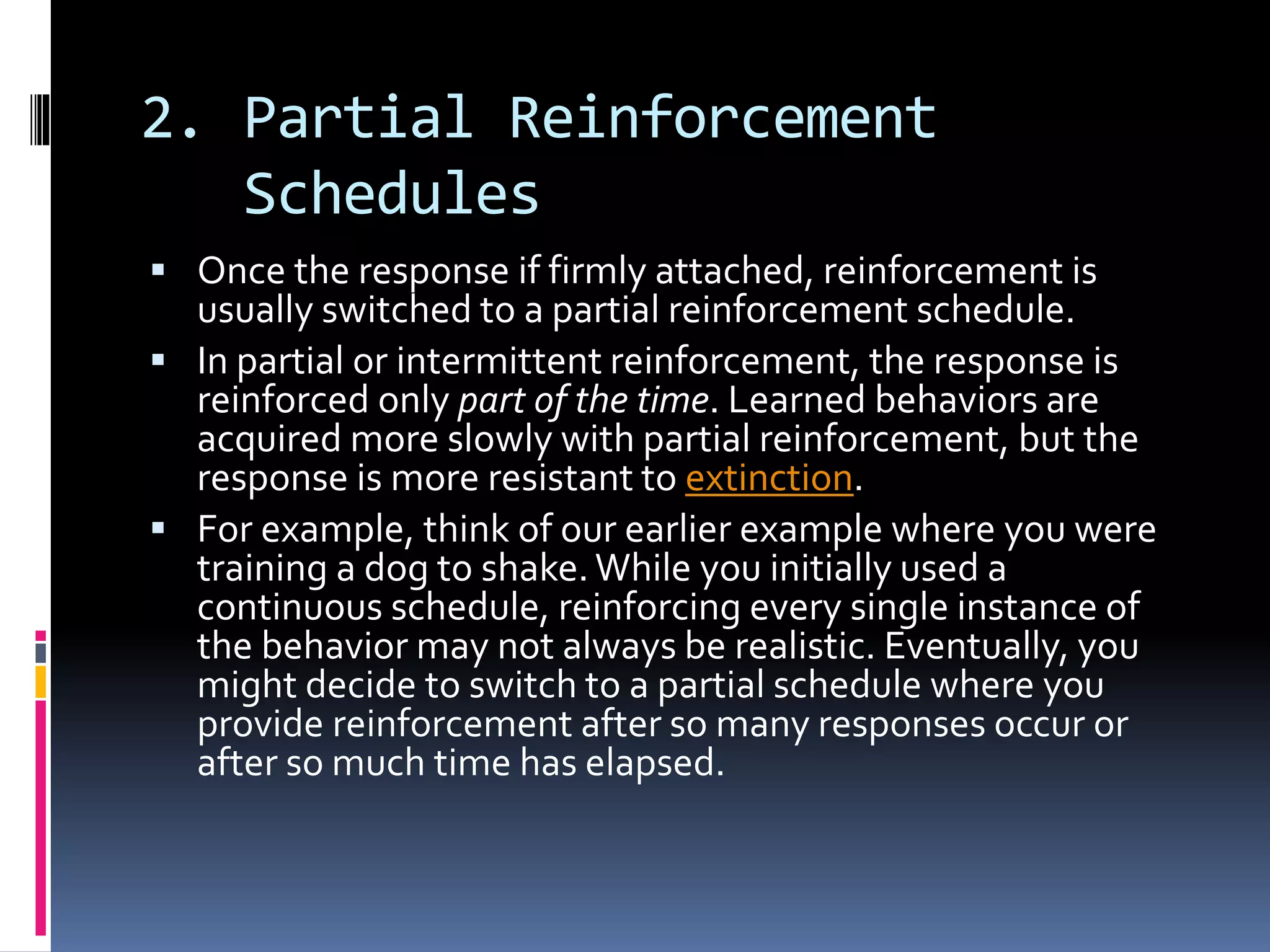 2. Partial Reinforcement
Schedules
 Once the response if firmly attached, reinforcement is
usually switched to a partial reinforcement schedule.
 In partial or intermittent reinforcement, the response is
reinforced only part of the time. Learned behaviors are
acquired more slowly with partial reinforcement, but the
response is more resistant to extinction.
 For example, think of our earlier example where you were
training a dog to shake.While you initially used a
continuous schedule, reinforcing every single instance of
the behavior may not always be realistic. Eventually, you
might decide to switch to a partial schedule where you
provide reinforcement after so many responses occur or
after so much time has elapsed.
 