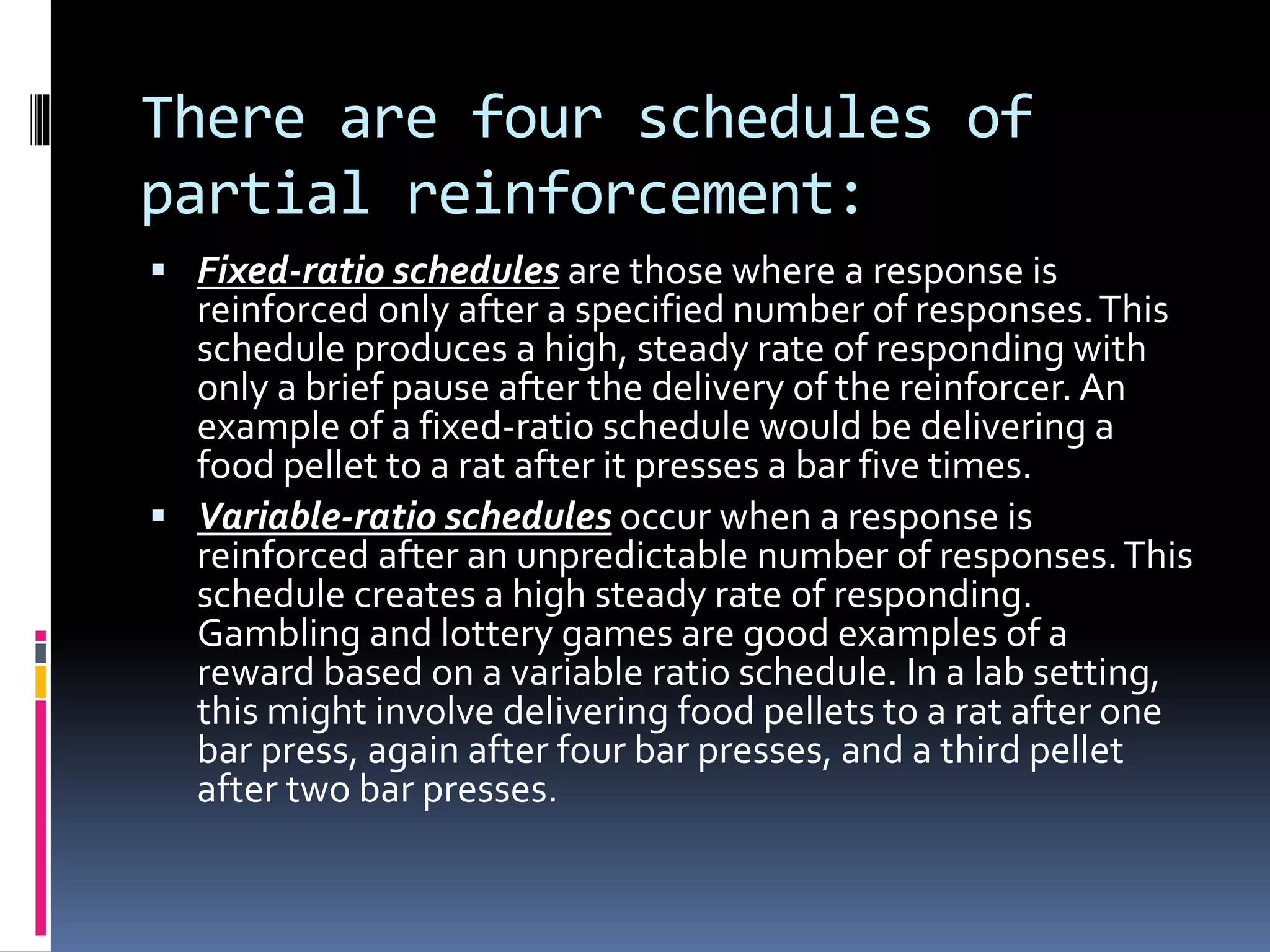 There are four schedules of
partial reinforcement:
 Fixed-ratio schedules are those where a response is
reinforced only after a specified number of responses.This
schedule produces a high, steady rate of responding with
only a brief pause after the delivery of the reinforcer. An
example of a fixed-ratio schedule would be delivering a
food pellet to a rat after it presses a bar five times.
 Variable-ratio schedules occur when a response is
reinforced after an unpredictable number of responses.This
schedule creates a high steady rate of responding.
Gambling and lottery games are good examples of a
reward based on a variable ratio schedule. In a lab setting,
this might involve delivering food pellets to a rat after one
bar press, again after four bar presses, and a third pellet
after two bar presses.
 