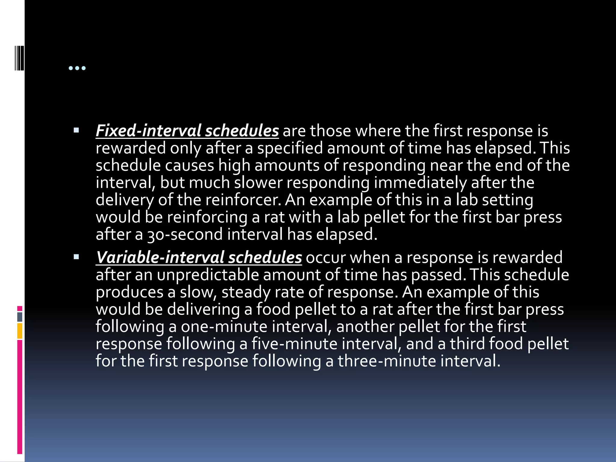 …
 Fixed-interval schedules are those where the first response is
rewarded only after a specified amount of time has elapsed.This
schedule causes high amounts of responding near the end of the
interval, but much slower responding immediately after the
delivery of the reinforcer.An example of this in a lab setting
would be reinforcing a rat with a lab pellet for the first bar press
after a 30-second interval has elapsed.
 Variable-interval schedules occur when a response is rewarded
after an unpredictable amount of time has passed.This schedule
produces a slow, steady rate of response. An example of this
would be delivering a food pellet to a rat after the first bar press
following a one-minute interval, another pellet for the first
response following a five-minute interval, and a third food pellet
for the first response following a three-minute interval.
 