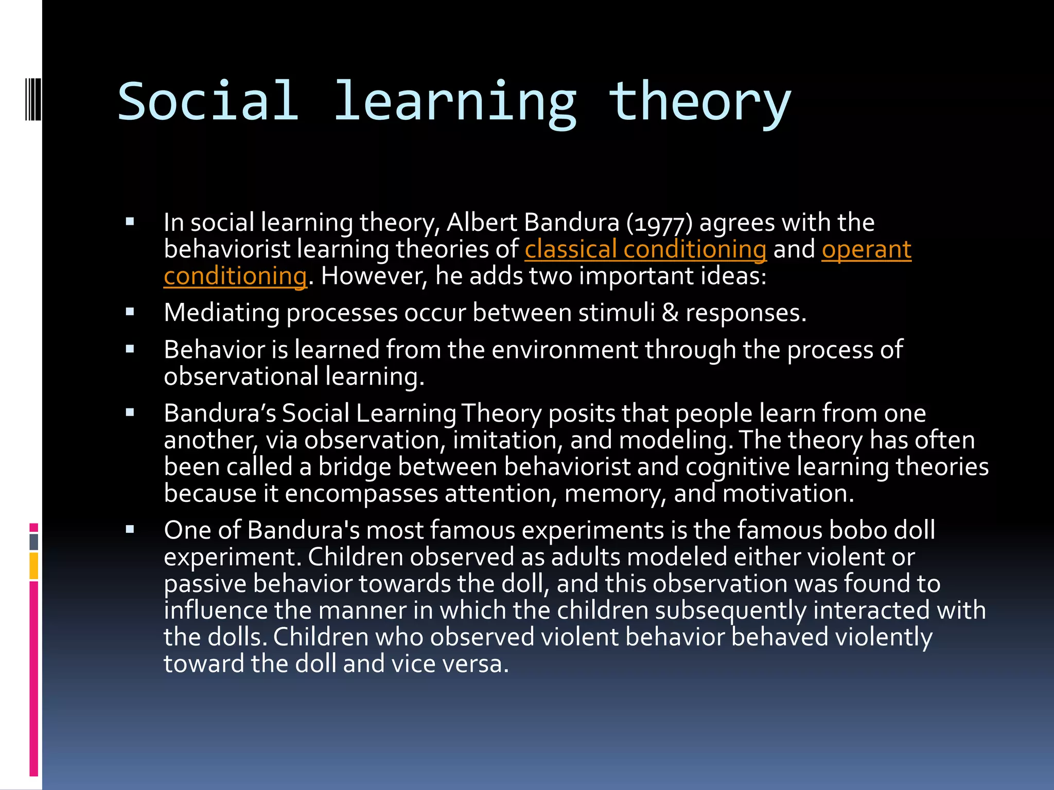 Social learning theory
 In social learning theory, Albert Bandura (1977) agrees with the
behaviorist learning theories of classical conditioning and operant
conditioning. However, he adds two important ideas:
 Mediating processes occur between stimuli & responses.
 Behavior is learned from the environment through the process of
observational learning.
 Bandura’s Social LearningTheory posits that people learn from one
another, via observation, imitation, and modeling.The theory has often
been called a bridge between behaviorist and cognitive learning theories
because it encompasses attention, memory, and motivation.
 One of Bandura's most famous experiments is the famous bobo doll
experiment. Children observed as adults modeled either violent or
passive behavior towards the doll, and this observation was found to
influence the manner in which the children subsequently interacted with
the dolls.Children who observed violent behavior behaved violently
toward the doll and vice versa.
 