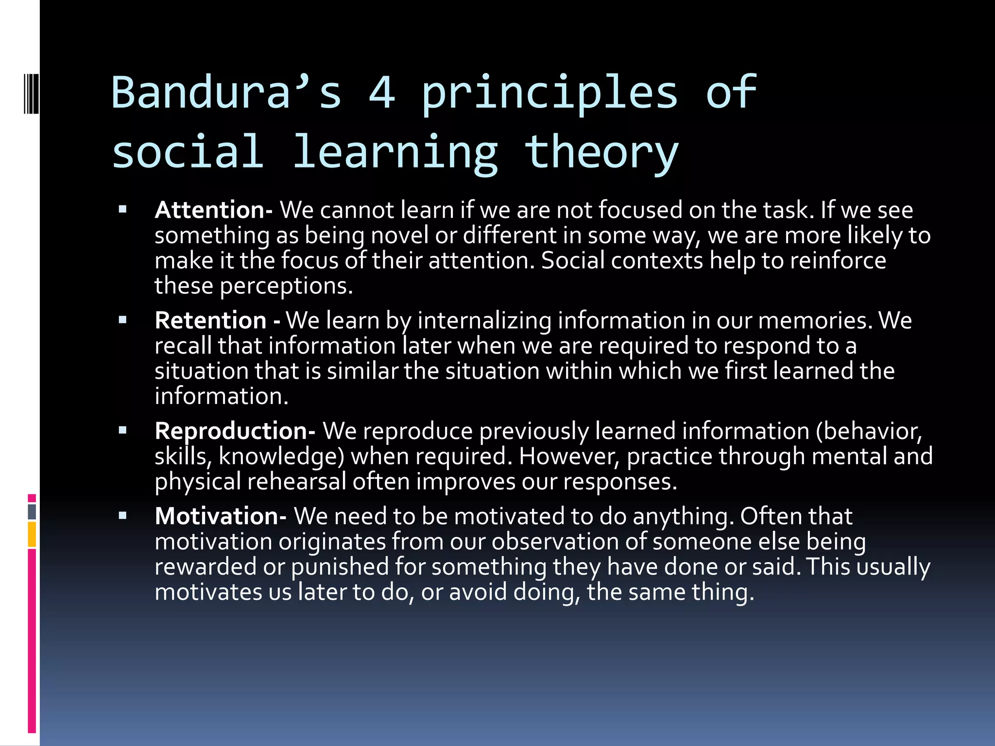 Bandura’s 4 principles of
social learning theory
 Attention- We cannot learn if we are not focused on the task. If we see
something as being novel or different in some way, we are more likely to
make it the focus of their attention. Social contexts help to reinforce
these perceptions.
 Retention -We learn by internalizing information in our memories.We
recall that information later when we are required to respond to a
situation that is similar the situation within which we first learned the
information.
 Reproduction- We reproduce previously learned information (behavior,
skills, knowledge) when required. However, practice through mental and
physical rehearsal often improves our responses.
 Motivation- We need to be motivated to do anything. Often that
motivation originates from our observation of someone else being
rewarded or punished for something they have done or said.This usually
motivates us later to do, or avoid doing, the same thing.
 