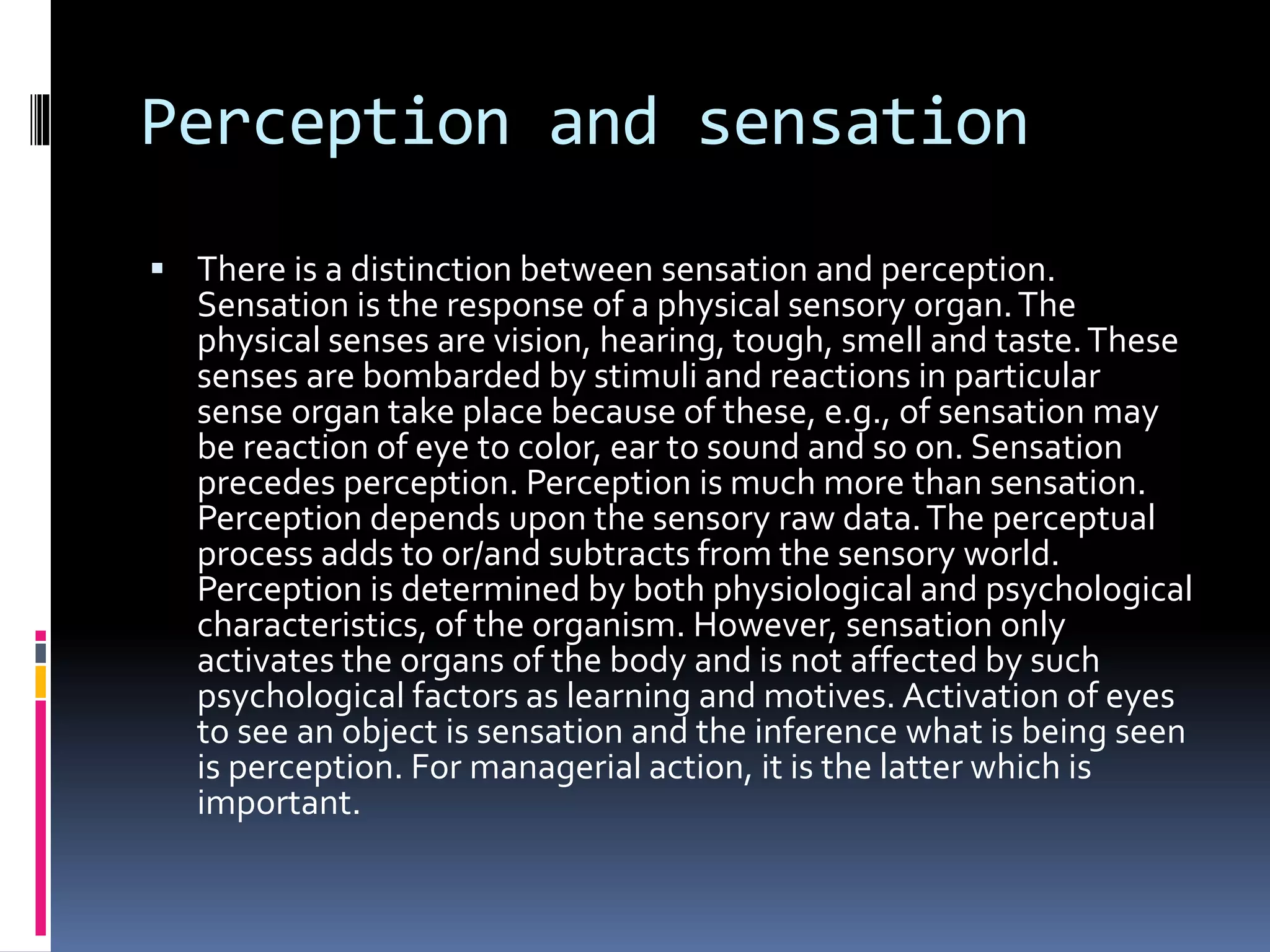Perception and sensation
 There is a distinction between sensation and perception.
Sensation is the response of a physical sensory organ.The
physical senses are vision, hearing, tough, smell and taste.These
senses are bombarded by stimuli and reactions in particular
sense organ take place because of these, e.g., of sensation may
be reaction of eye to color, ear to sound and so on. Sensation
precedes perception. Perception is much more than sensation.
Perception depends upon the sensory raw data.The perceptual
process adds to or/and subtracts from the sensory world.
Perception is determined by both physiological and psychological
characteristics, of the organism. However, sensation only
activates the organs of the body and is not affected by such
psychological factors as learning and motives. Activation of eyes
to see an object is sensation and the inference what is being seen
is perception. For managerial action, it is the latter which is
important.
 