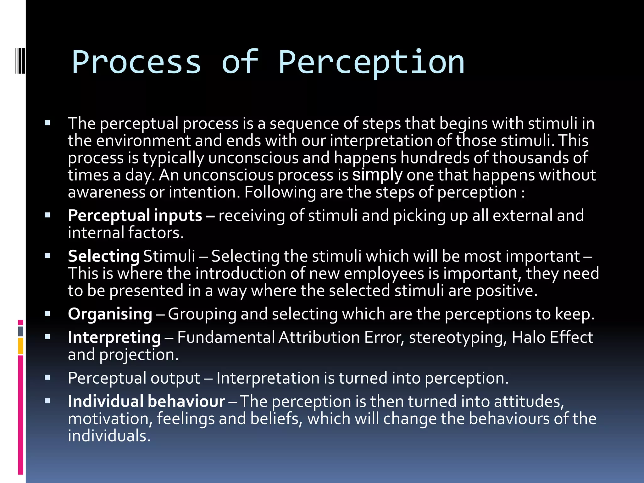 Process of Perception
 The perceptual process is a sequence of steps that begins with stimuli in
the environment and ends with our interpretation of those stimuli.This
process is typically unconscious and happens hundreds of thousands of
times a day. An unconscious process is simply one that happens without
awareness or intention. Following are the steps of perception :
 Perceptual inputs – receiving of stimuli and picking up all external and
internal factors.
 Selecting Stimuli – Selecting the stimuli which will be most important –
This is where the introduction of new employees is important, they need
to be presented in a way where the selected stimuli are positive.
 Organising – Grouping and selecting which are the perceptions to keep.
 Interpreting – FundamentalAttribution Error, stereotyping, Halo Effect
and projection.
 Perceptual output – Interpretation is turned into perception.
 Individual behaviour –The perception is then turned into attitudes,
motivation, feelings and beliefs, which will change the behaviours of the
individuals.
 