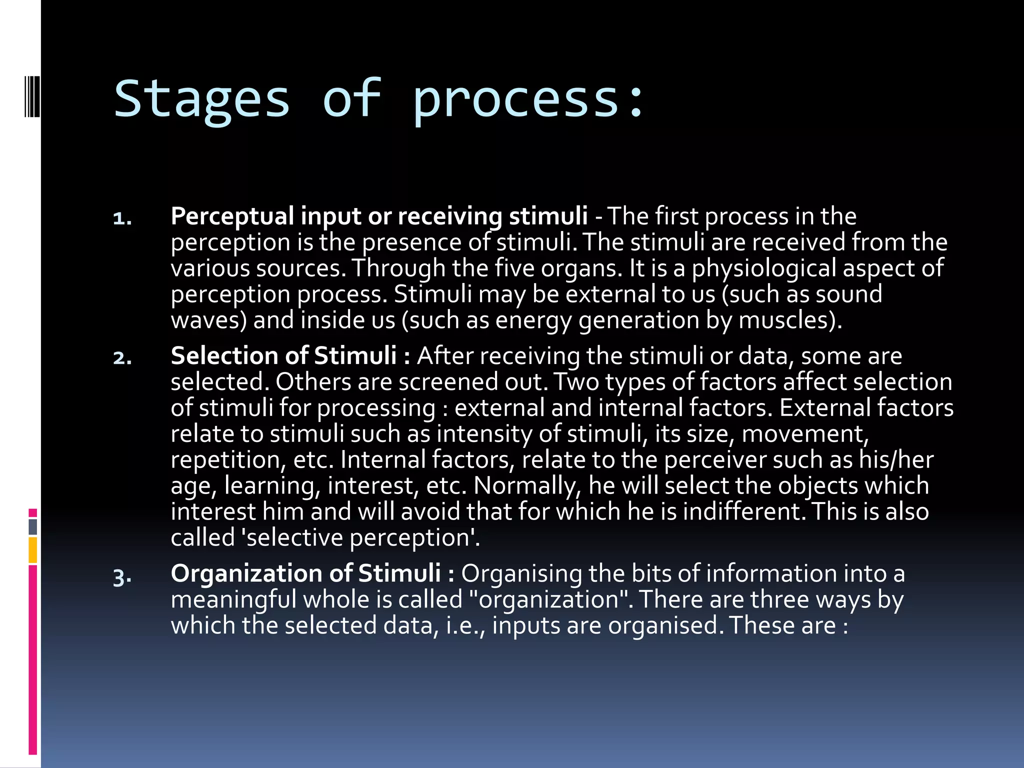 Stages of process:
1. Perceptual input or receiving stimuli -The first process in the
perception is the presence of stimuli.The stimuli are received from the
various sources.Through the five organs. It is a physiological aspect of
perception process. Stimuli may be external to us (such as sound
waves) and inside us (such as energy generation by muscles).
2. Selection of Stimuli : After receiving the stimuli or data, some are
selected. Others are screened out.Two types of factors affect selection
of stimuli for processing : external and internal factors. External factors
relate to stimuli such as intensity of stimuli, its size, movement,
repetition, etc. Internal factors, relate to the perceiver such as his/her
age, learning, interest, etc. Normally, he will select the objects which
interest him and will avoid that for which he is indifferent.This is also
called 'selective perception'.
3. Organization of Stimuli : Organising the bits of information into a
meaningful whole is called "organization".There are three ways by
which the selected data, i.e., inputs are organised.These are :
 