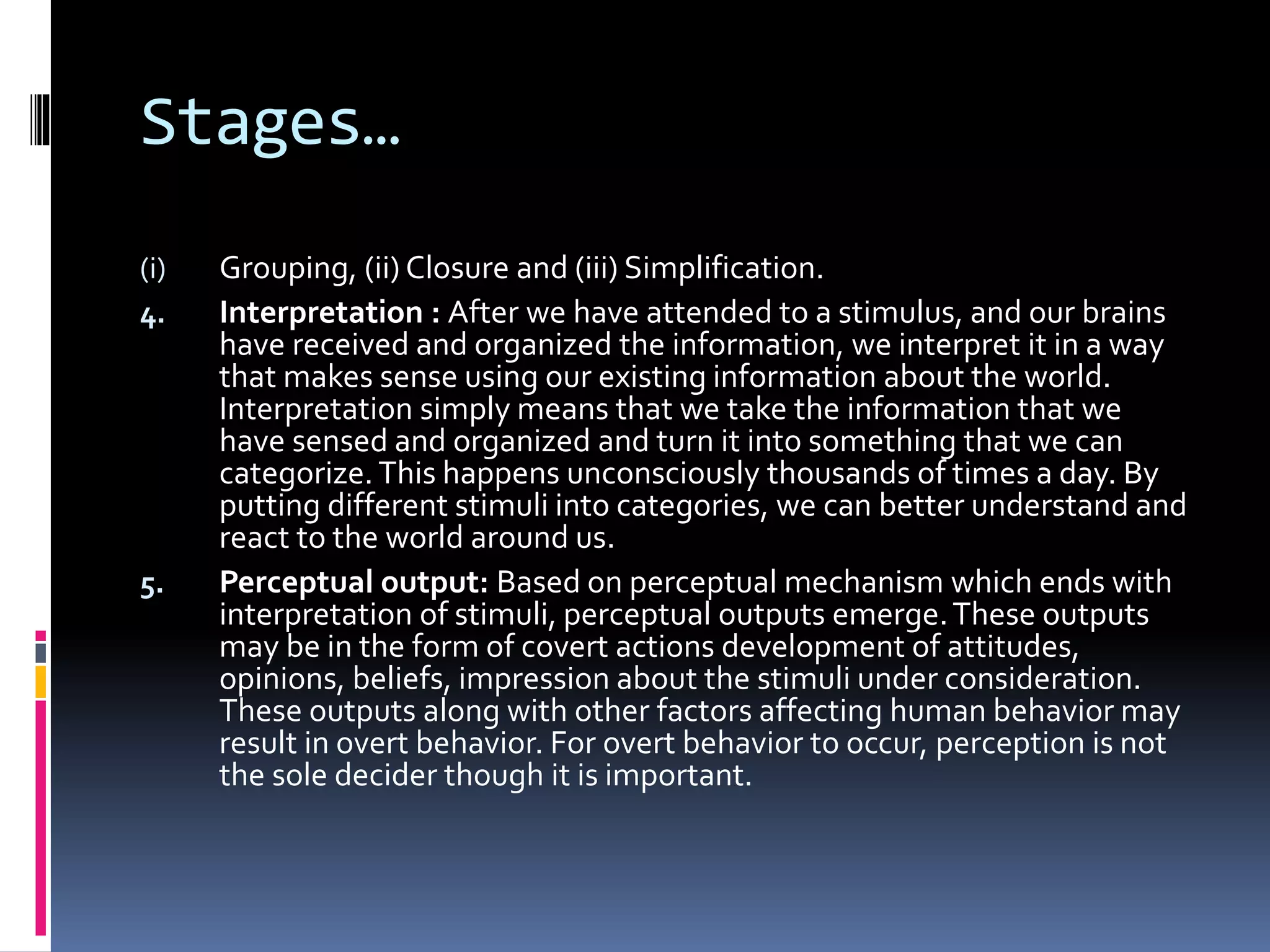 Stages…
(i) Grouping, (ii) Closure and (iii) Simplification.
4. Interpretation : After we have attended to a stimulus, and our brains
have received and organized the information, we interpret it in a way
that makes sense using our existing information about the world.
Interpretation simply means that we take the information that we
have sensed and organized and turn it into something that we can
categorize. This happens unconsciously thousands of times a day. By
putting different stimuli into categories, we can better understand and
react to the world around us.
5. Perceptual output: Based on perceptual mechanism which ends with
interpretation of stimuli, perceptual outputs emerge.These outputs
may be in the form of covert actions development of attitudes,
opinions, beliefs, impression about the stimuli under consideration.
These outputs along with other factors affecting human behavior may
result in overt behavior. For overt behavior to occur, perception is not
the sole decider though it is important.
 