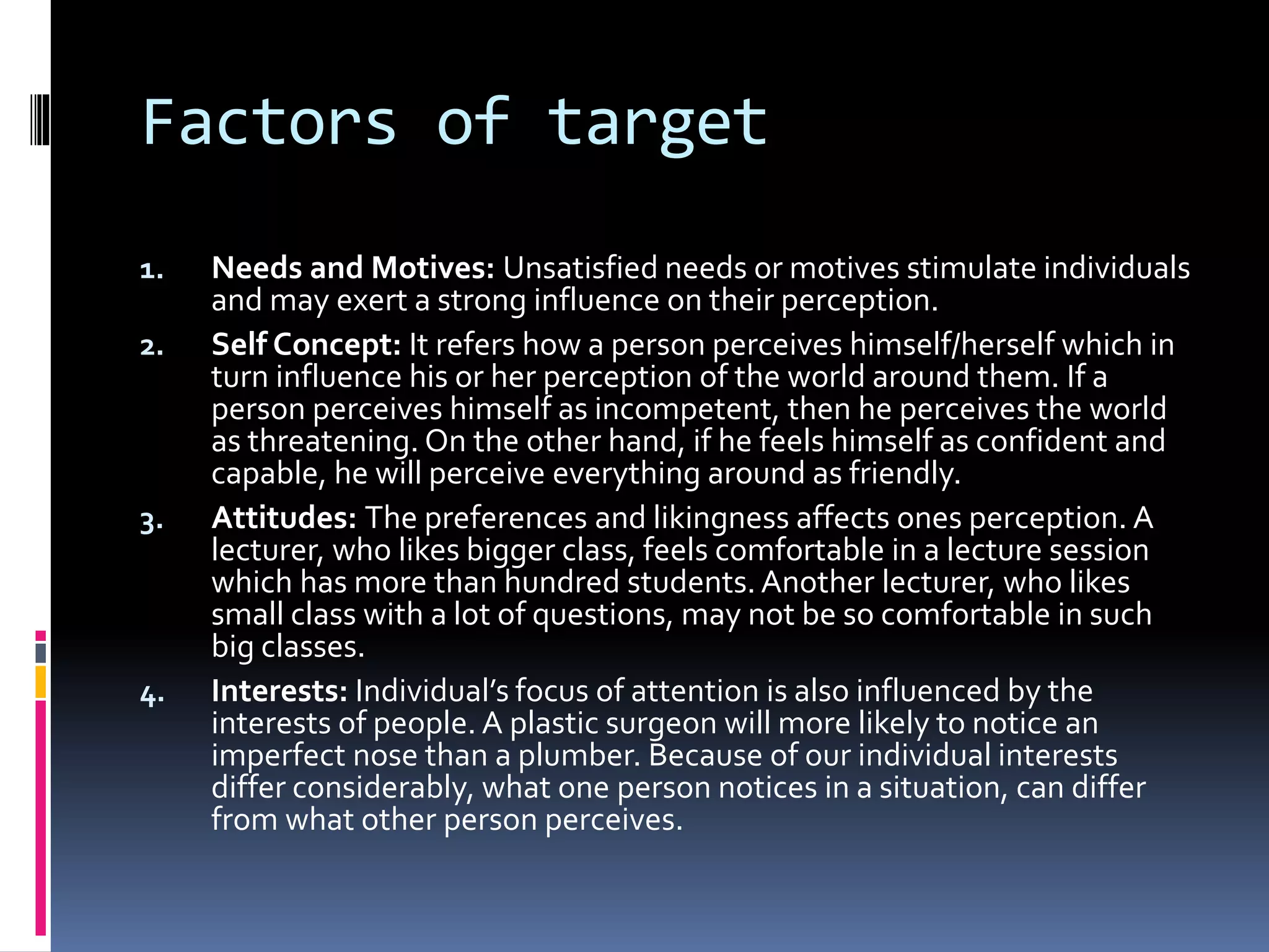 Factors of target
1. Needs and Motives: Unsatisfied needs or motives stimulate individuals
and may exert a strong influence on their perception.
2. Self Concept: It refers how a person perceives himself/herself which in
turn influence his or her perception of the world around them. If a
person perceives himself as incompetent, then he perceives the world
as threatening. On the other hand, if he feels himself as confident and
capable, he will perceive everything around as friendly.
3. Attitudes: The preferences and likingness affects ones perception. A
lecturer, who likes bigger class, feels comfortable in a lecture session
which has more than hundred students.Another lecturer, who likes
small class with a lot of questions, may not be so comfortable in such
big classes.
4. Interests: Individual’s focus of attention is also influenced by the
interests of people. A plastic surgeon will more likely to notice an
imperfect nose than a plumber. Because of our individual interests
differ considerably, what one person notices in a situation, can differ
from what other person perceives.
 