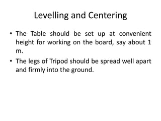 Levelling and Centering 
• The Table should be set up at convenient 
height for working on the board, say about 1 
m. 
• The legs of Tripod should be spread well apart 
and firmly into the ground. 
 