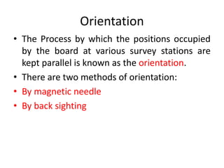 Orientation 
• The Process by which the positions occupied 
by the board at various survey stations are 
kept parallel is known as the orientation. 
• There are two methods of orientation: 
• By magnetic needle 
• By back sighting 
 