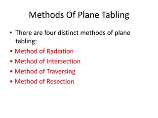 Methods Of Plane Tabling 
• There are four distinct methods of plane 
tabling: 
• Method of Radiation 
• Method of Intersection 
• Method of Traversing 
• Method of Resection 
 