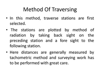Method Of Traversing 
• In this method, traverse stations are first 
selected. 
• The stations are plotted by method of 
radiation by taking back sight on the 
preceding station and a fore sight to the 
following station. 
• Here distances are generally measured by 
tachometric method and surveying work has 
to be performed with great care. 
 