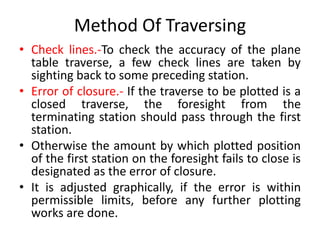 Method Of Traversing 
• Check lines.-To check the accuracy of the plane 
table traverse, a few check lines are taken by 
sighting back to some preceding station. 
• Error of closure.- If the traverse to be plotted is a 
closed traverse, the foresight from the 
terminating station should pass through the first 
station. 
• Otherwise the amount by which plotted position 
of the first station on the foresight fails to close is 
designated as the error of closure. 
• It is adjusted graphically, if the error is within 
permissible limits, before any further plotting 
works are done. 
 