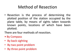 Method of Resection 
• Resection is the process of determining the 
plotted position of the station occupied by the 
plane table, by means of sights taken towards 
known points, locations of which have been 
plotted. 
There are four methods of resection. 
• By Compass 
• By back sighting 
• By two point problem 
• By three point problem 
 