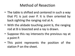 Method of Resection 
• The table is shifted and centered in such a way 
that P1 is just over P. It is then oriented by 
back sighting the ranging rod at A. 
• With the alidade touching point b, the ranging 
rod at B is bisected and a ray is drawn. 
• Suppose this ray intersects the previous ray at 
a point P. 
• This point represents the position of the 
station P on the sheet. 
 