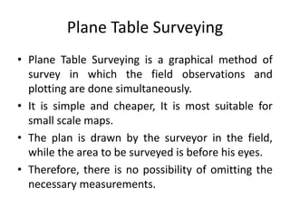 Plane Table Surveying 
• Plane Table Surveying is a graphical method of 
survey in which the field observations and 
plotting are done simultaneously. 
• It is simple and cheaper, It is most suitable for 
small scale maps. 
• The plan is drawn by the surveyor in the field, 
while the area to be surveyed is before his eyes. 
• Therefore, there is no possibility of omitting the 
necessary measurements. 
 