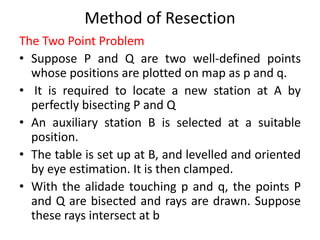 Method of Resection 
The Two Point Problem 
• Suppose P and Q are two well-defined points 
whose positions are plotted on map as p and q. 
• It is required to locate a new station at A by 
perfectly bisecting P and Q 
• An auxiliary station B is selected at a suitable 
position. 
• The table is set up at B, and levelled and oriented 
by eye estimation. It is then clamped. 
• With the alidade touching p and q, the points P 
and Q are bisected and rays are drawn. Suppose 
these rays intersect at b 
 