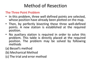 Method of Resection 
The Three Point Problem 
• In this problem, three well defined points are selected, 
whose position have already been plotted on the map. 
• Then, by perfectly bisecting these three well-defined 
points. A new station is established at the required 
position. 
• No auxiliary station is required in order to solve this 
problem. This table is directly placed at the required 
position. The problem may be solved by following 
methods 
(a) Bessel’s method 
(b) Mechanical Method 
(c) The trial and error method 
 