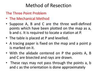 Method of Resection 
The Three Point Problem 
• The Mechanical Method 
• Suppose A, B and C are the three well-defined 
points which have been plotted on the map as a, 
b and c. It is required to locate a station at P. 
• The table is placed at P and levelled. 
• A tracing paper is fixed on the map and a point p 
is marked on it. 
• With the alidade centered on P the points A, B 
and C are bisected and rays are drawn. 
• These rays may not pass through the points a, b 
and c as the orientation is done approximately 
 