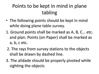 Points to be kept in mind in plane 
tabling 
• The following points should be kept in mind 
while doing plane table survey. 
1. Ground points shall be marked as A, B, C… etc. 
and plan. Points (on Paper) shall be marked as 
a, b, c etc. 
2. The rays from survey stations to the objects 
shall be drawn by dashed line. 
3. The alidade should be properly pivoted while 
sighting the objects 
 