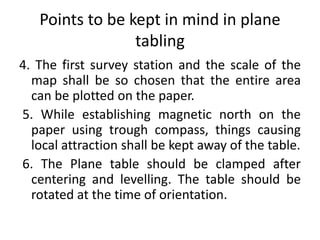 Points to be kept in mind in plane 
tabling 
4. The first survey station and the scale of the 
map shall be so chosen that the entire area 
can be plotted on the paper. 
5. While establishing magnetic north on the 
paper using trough compass, things causing 
local attraction shall be kept away of the table. 
6. The Plane table should be clamped after 
centering and levelling. The table should be 
rotated at the time of orientation. 
 