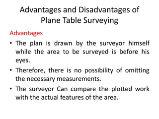 Advantages and Disadvantages of 
Plane Table Surveying 
Advantages 
• The plan is drawn by the surveyor himself 
while the area to be surveyed is before his 
eyes. 
• Therefore, there is no possibility of omitting 
the necessary measurements. 
• The surveyor Can compare the plotted work 
with the actual features of the area. 
 