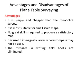Advantages and Disadvantages of 
Plane Table Surveying 
Advantages 
• It is simple and cheaper than the theodolite 
survey. 
• It is most suitable for small scale maps. 
• No great skill is required to produce a satisfactory 
map. 
• It is useful in magnetic areas where compass may 
not be used. 
• The mistakes in writing field books are 
eliminated. 
 