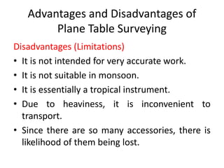 Advantages and Disadvantages of 
Plane Table Surveying 
Disadvantages (Limitations) 
• It is not intended for very accurate work. 
• It is not suitable in monsoon. 
• It is essentially a tropical instrument. 
• Due to heaviness, it is inconvenient to 
transport. 
• Since there are so many accessories, there is 
likelihood of them being lost. 
 