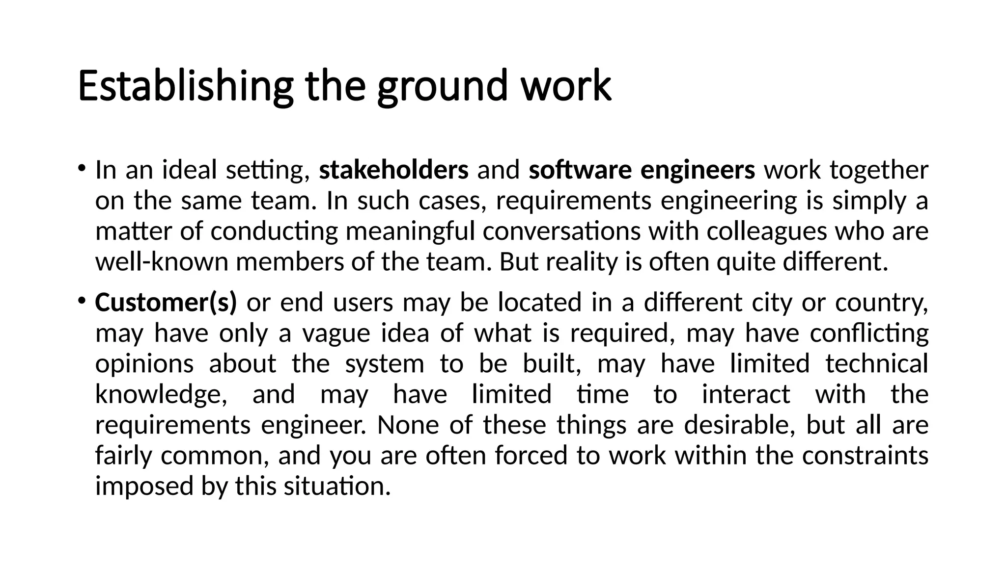 Establishing the ground work
• In an ideal setting, stakeholders and software engineers work together
on the same team. In such cases, requirements engineering is simply a
matter of conducting meaningful conversations with colleagues who are
well-known members of the team. But reality is often quite different.
• Customer(s) or end users may be located in a different city or country,
may have only a vague idea of what is required, may have conflicting
opinions about the system to be built, may have limited technical
knowledge, and may have limited time to interact with the
requirements engineer. None of these things are desirable, but all are
fairly common, and you are often forced to work within the constraints
imposed by this situation.
 