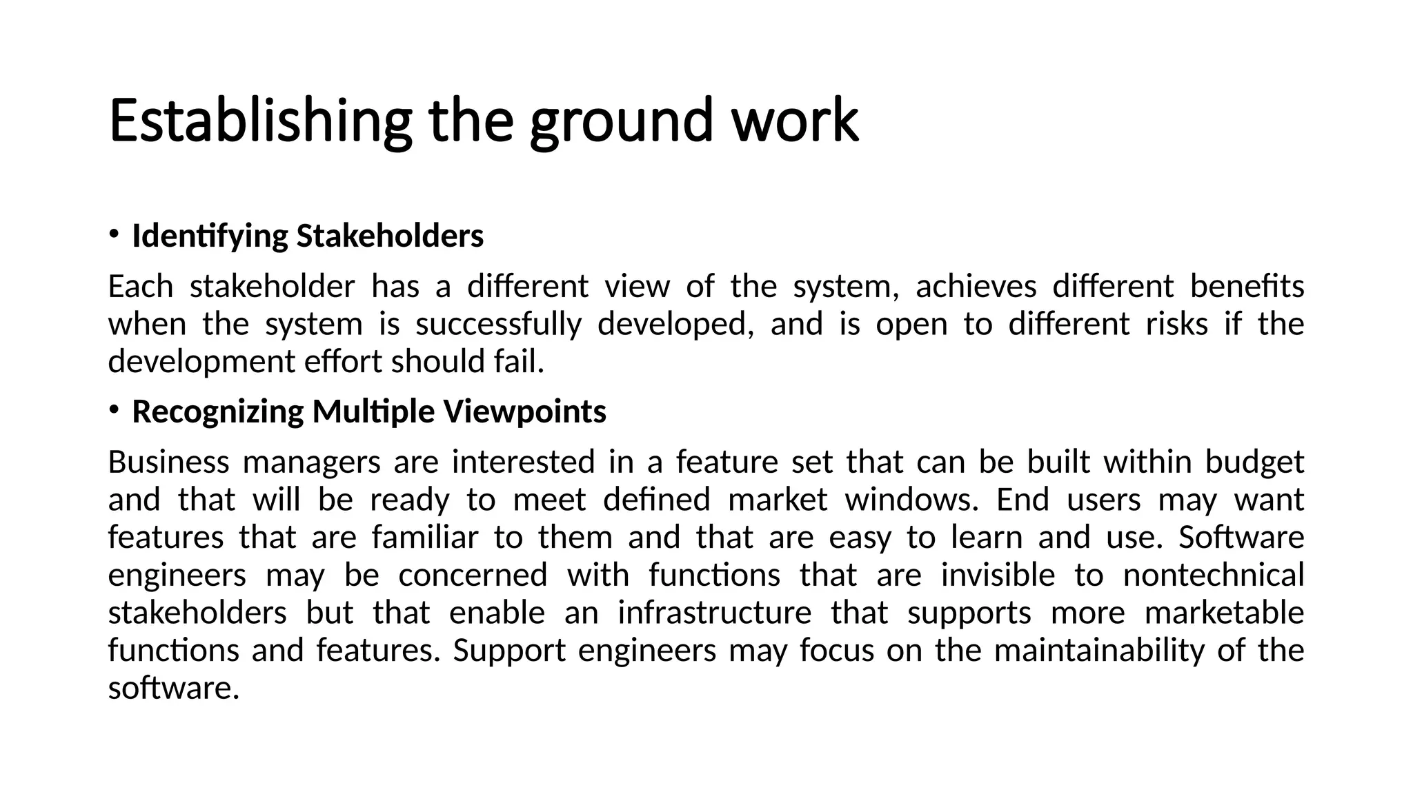 Establishing the ground work
• Identifying Stakeholders
Each stakeholder has a different view of the system, achieves different benefits
when the system is successfully developed, and is open to different risks if the
development effort should fail.
• Recognizing Multiple Viewpoints
Business managers are interested in a feature set that can be built within budget
and that will be ready to meet defined market windows. End users may want
features that are familiar to them and that are easy to learn and use. Software
engineers may be concerned with functions that are invisible to nontechnical
stakeholders but that enable an infrastructure that supports more marketable
functions and features. Support engineers may focus on the maintainability of the
software.
 