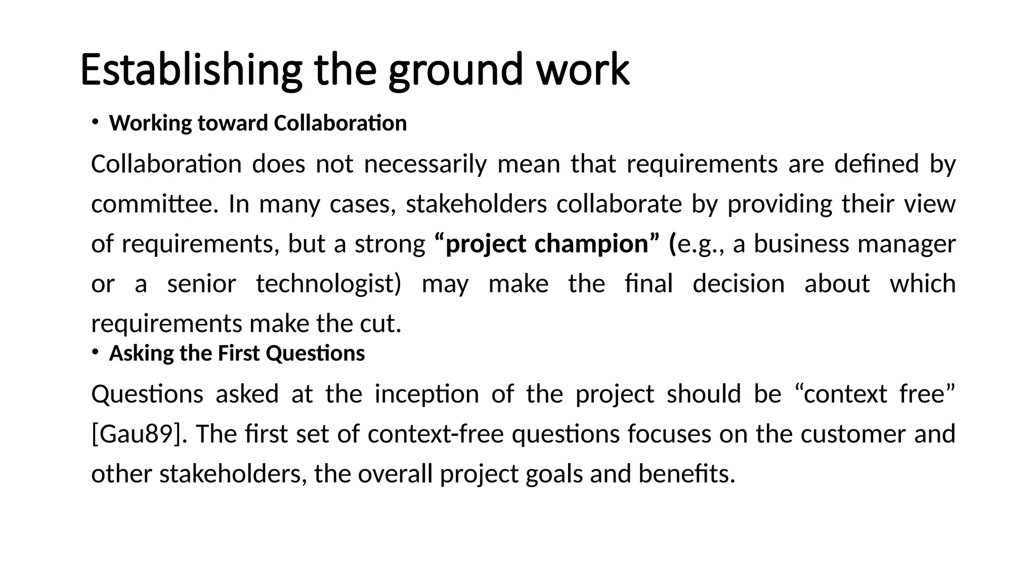 Establishing the ground work
• Working toward Collaboration
Collaboration does not necessarily mean that requirements are defined by
committee. In many cases, stakeholders collaborate by providing their view
of requirements, but a strong “project champion” (e.g., a business manager
or a senior technologist) may make the final decision about which
requirements make the cut.
• Asking the First Questions
Questions asked at the inception of the project should be “context free”
[Gau89]. The first set of context-free questions focuses on the customer and
other stakeholders, the overall project goals and benefits.
 