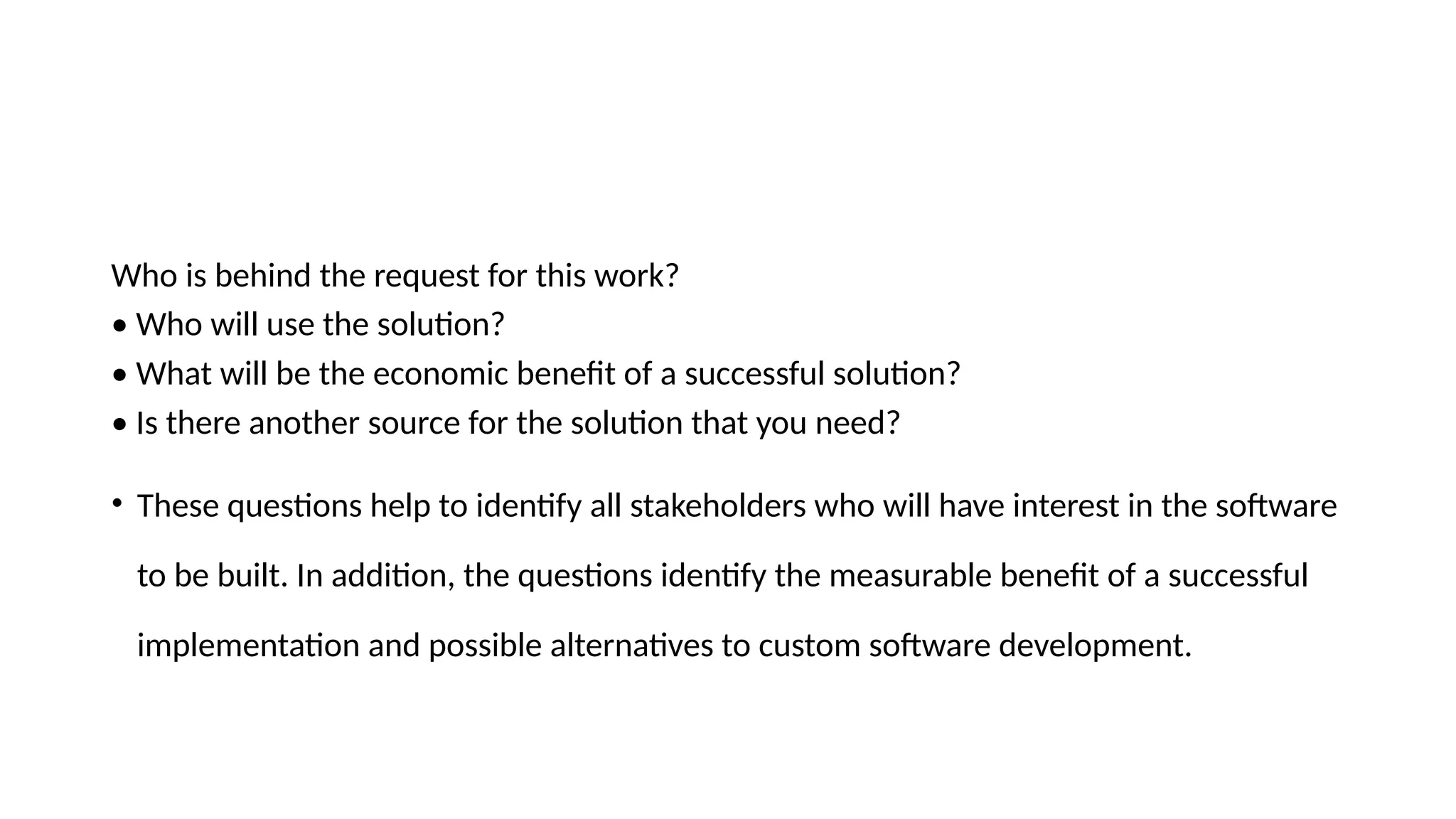 Who is behind the request for this work?
• Who will use the solution?
• What will be the economic benefit of a successful solution?
• Is there another source for the solution that you need?
• These questions help to identify all stakeholders who will have interest in the software
to be built. In addition, the questions identify the measurable benefit of a successful
implementation and possible alternatives to custom software development.
 