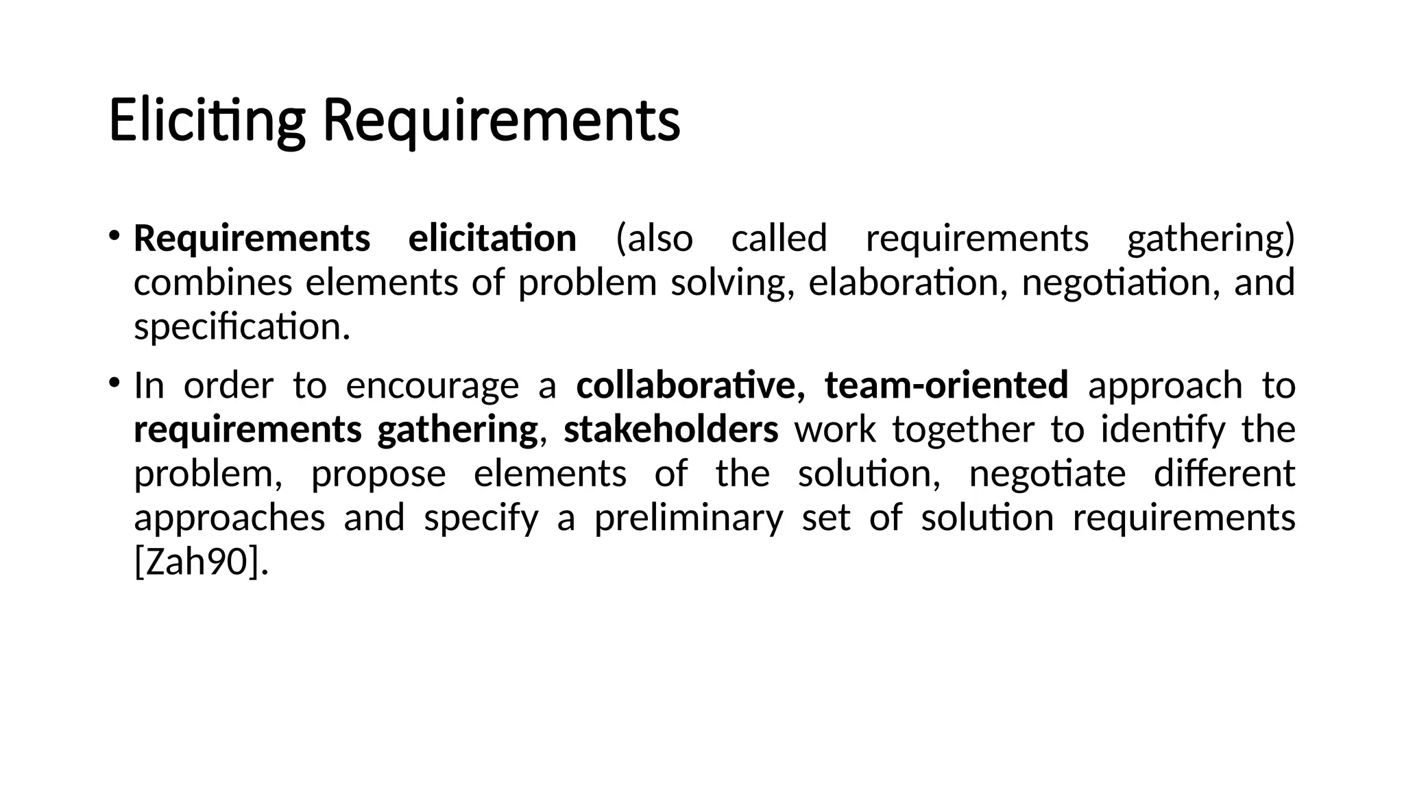 Eliciting Requirements
• Requirements elicitation (also called requirements gathering)
combines elements of problem solving, elaboration, negotiation, and
specification.
• In order to encourage a collaborative, team-oriented approach to
requirements gathering, stakeholders work together to identify the
problem, propose elements of the solution, negotiate different
approaches and specify a preliminary set of solution requirements
[Zah90].
 