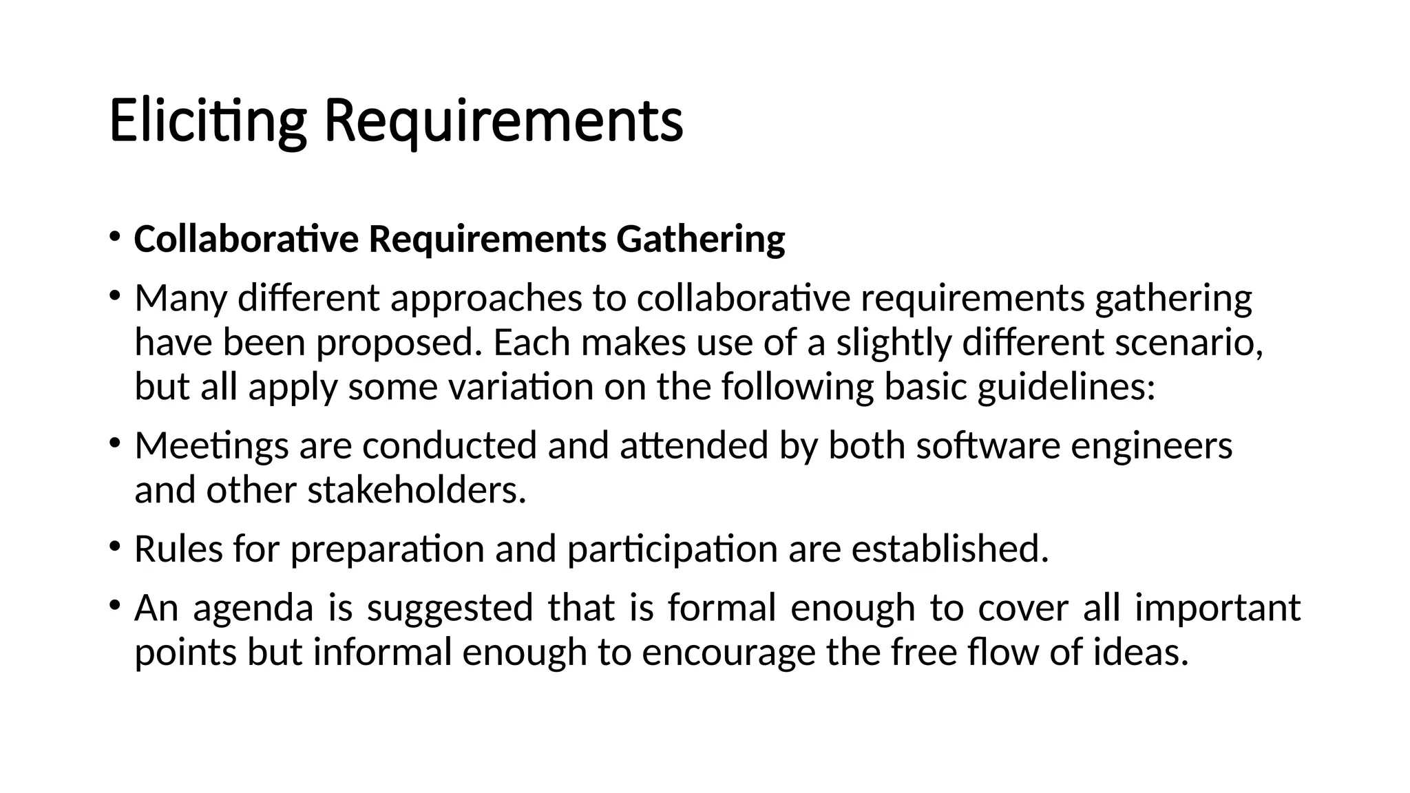 Eliciting Requirements
• Collaborative Requirements Gathering
• Many different approaches to collaborative requirements gathering
have been proposed. Each makes use of a slightly different scenario,
but all apply some variation on the following basic guidelines:
• Meetings are conducted and attended by both software engineers
and other stakeholders.
• Rules for preparation and participation are established.
• An agenda is suggested that is formal enough to cover all important
points but informal enough to encourage the free flow of ideas.
 