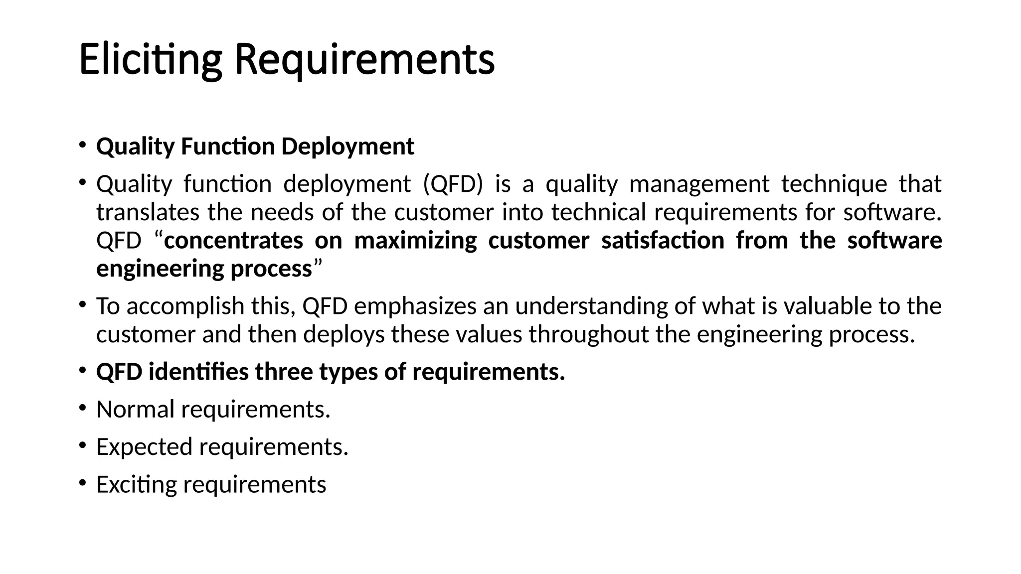Eliciting Requirements
• Quality Function Deployment
• Quality function deployment (QFD) is a quality management technique that
translates the needs of the customer into technical requirements for software.
QFD “concentrates on maximizing customer satisfaction from the software
engineering process”
• To accomplish this, QFD emphasizes an understanding of what is valuable to the
customer and then deploys these values throughout the engineering process.
• QFD identifies three types of requirements.
• Normal requirements.
• Expected requirements.
• Exciting requirements
 