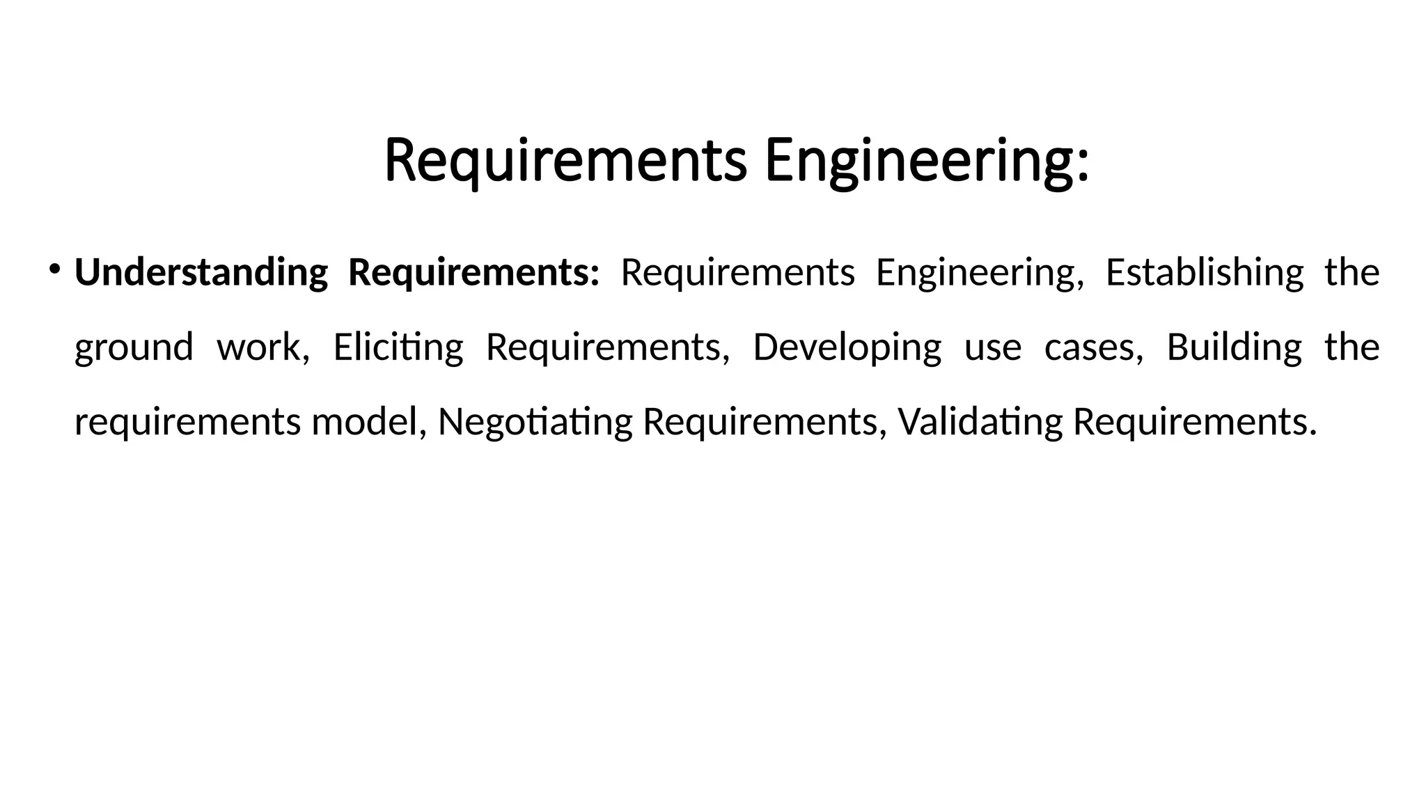 Requirements Engineering:
• Understanding Requirements: Requirements Engineering, Establishing the
ground work, Eliciting Requirements, Developing use cases, Building the
requirements model, Negotiating Requirements, Validating Requirements.
 