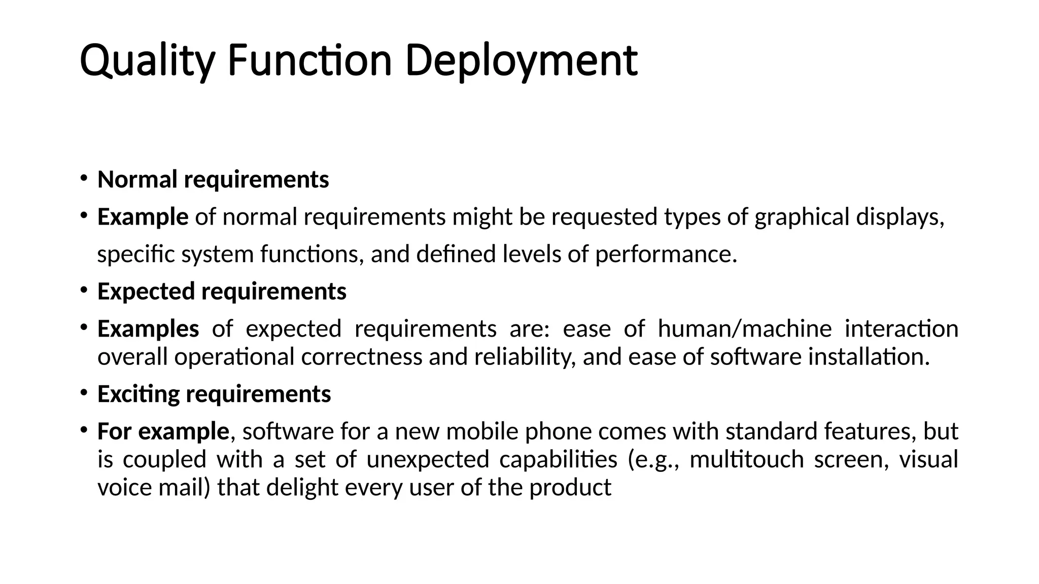 Quality Function Deployment
• Normal requirements
• Example of normal requirements might be requested types of graphical displays,
specific system functions, and defined levels of performance.
• Expected requirements
• Examples of expected requirements are: ease of human/machine interaction
overall operational correctness and reliability, and ease of software installation.
• Exciting requirements
• For example, software for a new mobile phone comes with standard features, but
is coupled with a set of unexpected capabilities (e.g., multitouch screen, visual
voice mail) that delight every user of the product
 