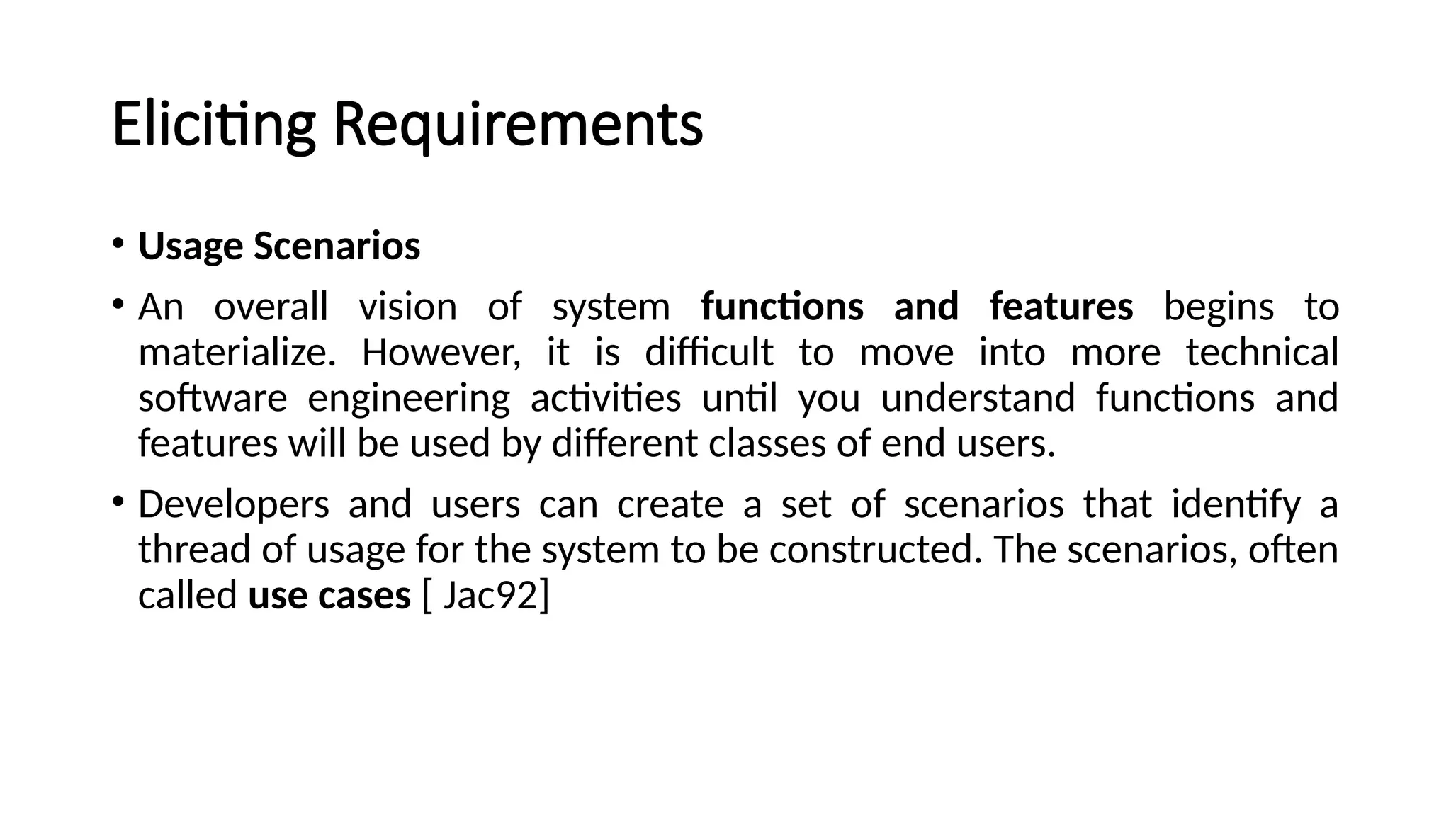 Eliciting Requirements
• Usage Scenarios
• An overall vision of system functions and features begins to
materialize. However, it is difficult to move into more technical
software engineering activities until you understand functions and
features will be used by different classes of end users.
• Developers and users can create a set of scenarios that identify a
thread of usage for the system to be constructed. The scenarios, often
called use cases [ Jac92]
 