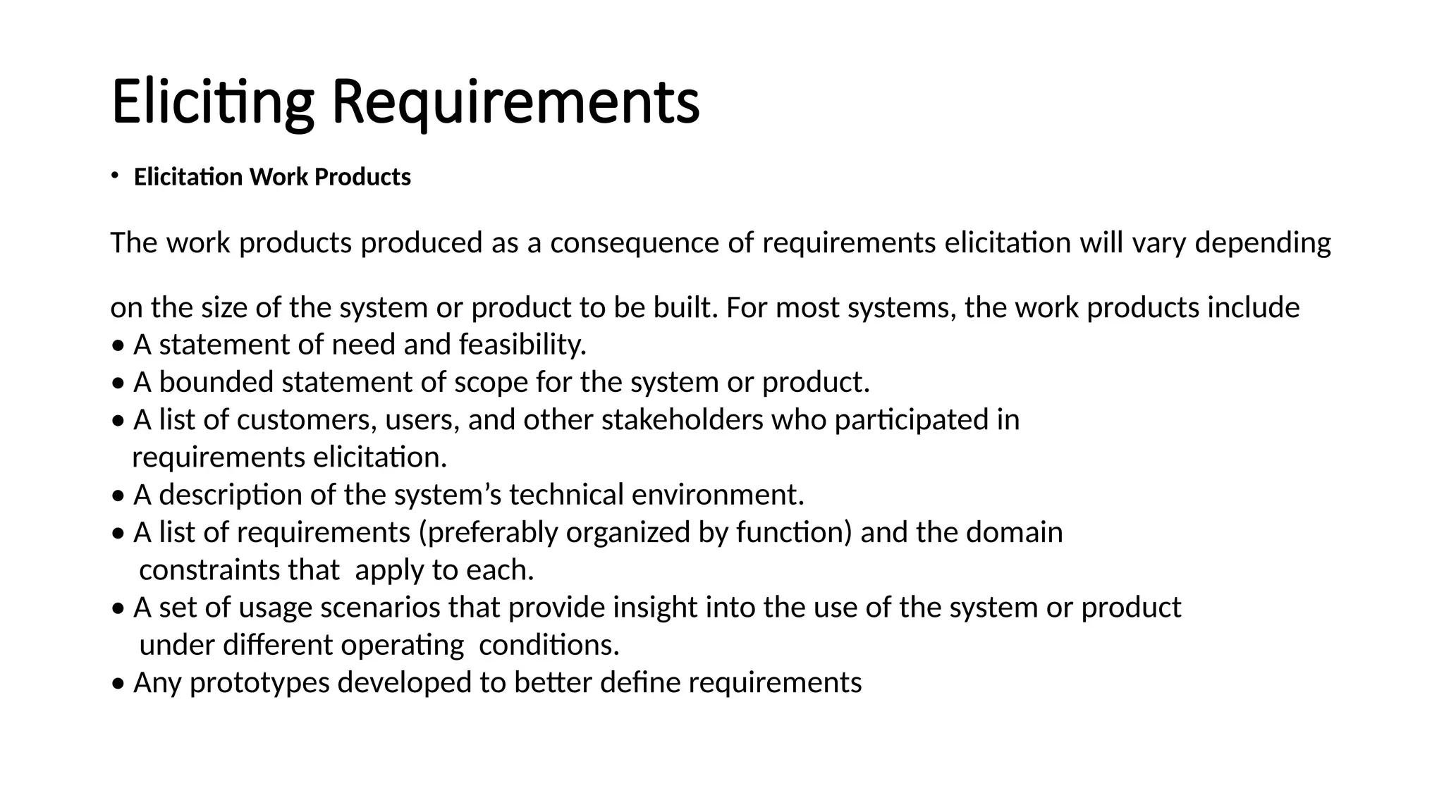 Eliciting Requirements
• Elicitation Work Products
The work products produced as a consequence of requirements elicitation will vary depending
on the size of the system or product to be built. For most systems, the work products include
• A statement of need and feasibility.
• A bounded statement of scope for the system or product.
• A list of customers, users, and other stakeholders who participated in
requirements elicitation.
• A description of the system’s technical environment.
• A list of requirements (preferably organized by function) and the domain
constraints that apply to each.
• A set of usage scenarios that provide insight into the use of the system or product
under different operating conditions.
• Any prototypes developed to better define requirements
 