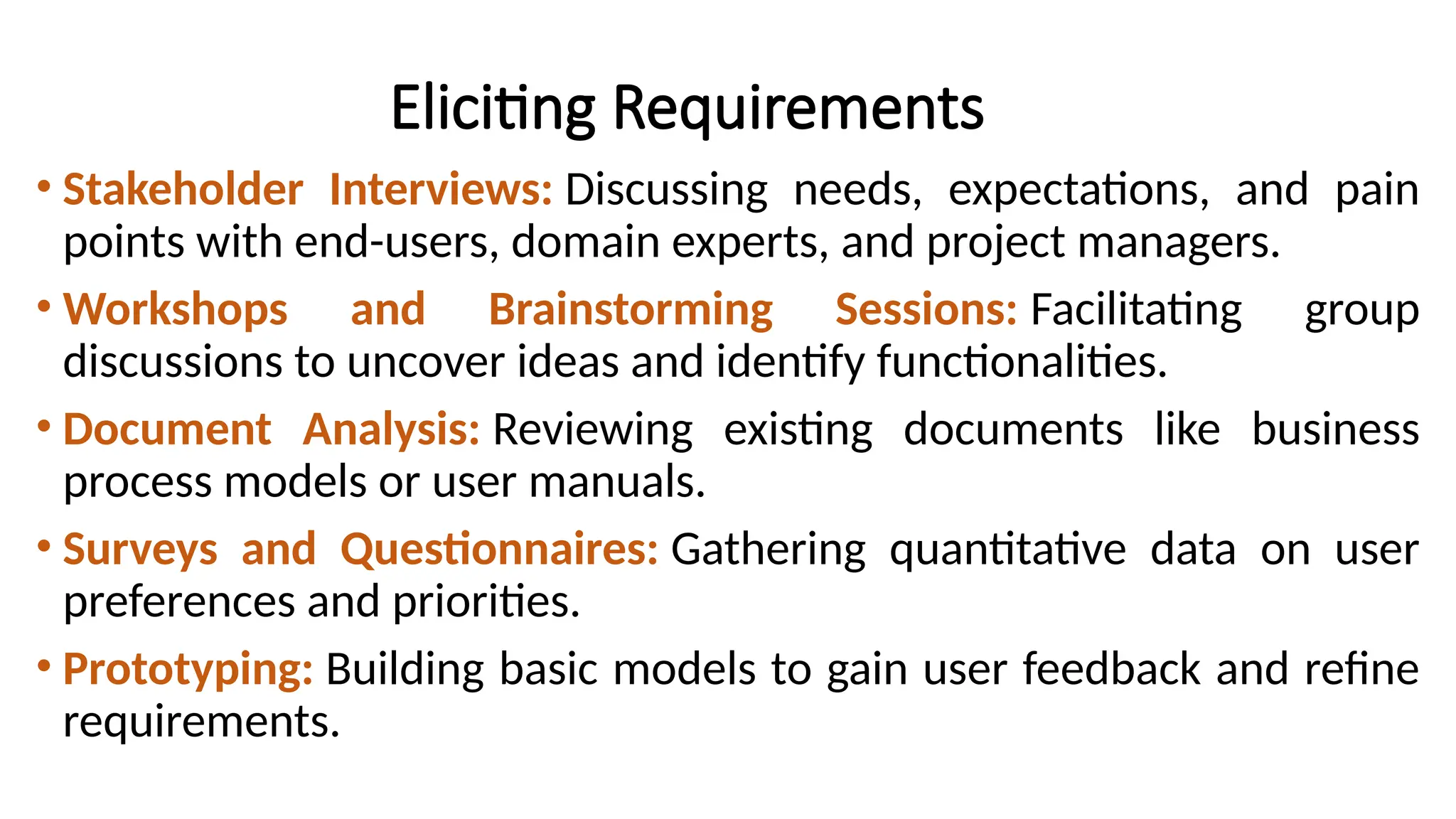 Eliciting Requirements
• Stakeholder Interviews: Discussing needs, expectations, and pain
points with end-users, domain experts, and project managers.
• Workshops and Brainstorming Sessions: Facilitating group
discussions to uncover ideas and identify functionalities.
• Document Analysis: Reviewing existing documents like business
process models or user manuals.
• Surveys and Questionnaires: Gathering quantitative data on user
preferences and priorities.
• Prototyping: Building basic models to gain user feedback and refine
requirements.
 